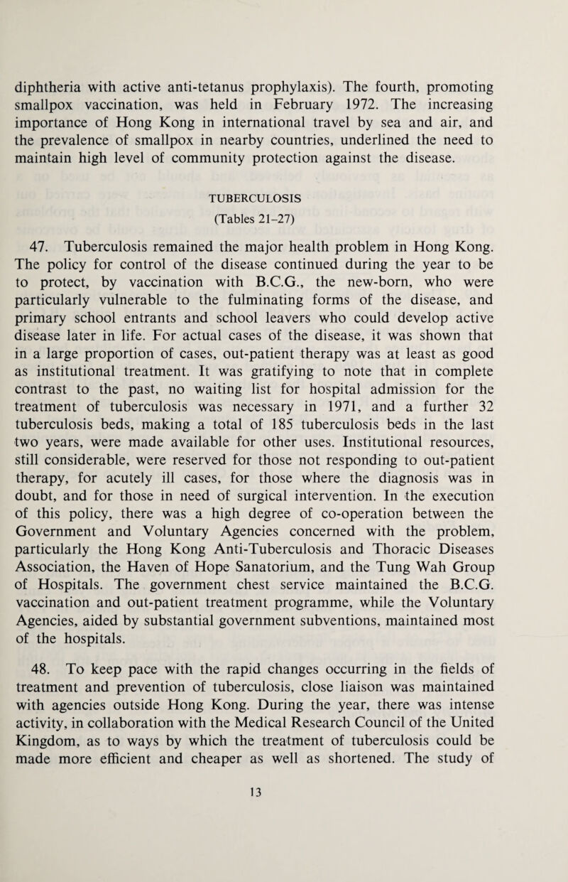diphtheria with active anti-tetanus prophylaxis). The fourth, promoting smallpox vaccination, was held in February 1972. The increasing importance of Hong Kong in international travel by sea and air, and the prevalence of smallpox in nearby countries, underlined the need to maintain high level of community protection against the disease. TUBERCULOSIS (Tables 21-27) 47. Tuberculosis remained the major health problem in Hong Kong. The policy for control of the disease continued during the year to be to protect, by vaccination with B.C.G., the new-born, who were particularly vulnerable to the fulminating forms of the disease, and primary school entrants and school leavers who could develop active disease later in life. For actual cases of the disease, it was shown that in a large proportion of cases, out-patient therapy was at least as good as institutional treatment. It was gratifying to note that in complete contrast to the past, no waiting list for hospital admission for the treatment of tuberculosis was necessary in 1971, and a further 32 tuberculosis beds, making a total of 185 tuberculosis beds in the last two years, were made available for other uses. Institutional resources, still considerable, were reserved for those not responding to out-patient therapy, for acutely ill cases, for those where the diagnosis was in doubt, and for those in need of surgical intervention. In the execution of this policy, there was a high degree of co-operation between the Government and Voluntary Agencies concerned with the problem, particularly the Hong Kong Anti-Tuberculosis and Thoracic Diseases Association, the Haven of Hope Sanatorium, and the Tung Wah Group of Hospitals. The government chest service maintained the B.C.G. vaccination and out-patient treatment programme, while the Voluntary Agencies, aided by substantial government subventions, maintained most of the hospitals. 48. To keep pace with the rapid changes occurring in the fields of treatment and prevention of tuberculosis, close liaison was maintained with agencies outside Hong Kong. During the year, there was intense activity, in collaboration with the Medical Research Council of the United Kingdom, as to ways by which the treatment of tuberculosis could be made more efficient and cheaper as well as shortened. The study of