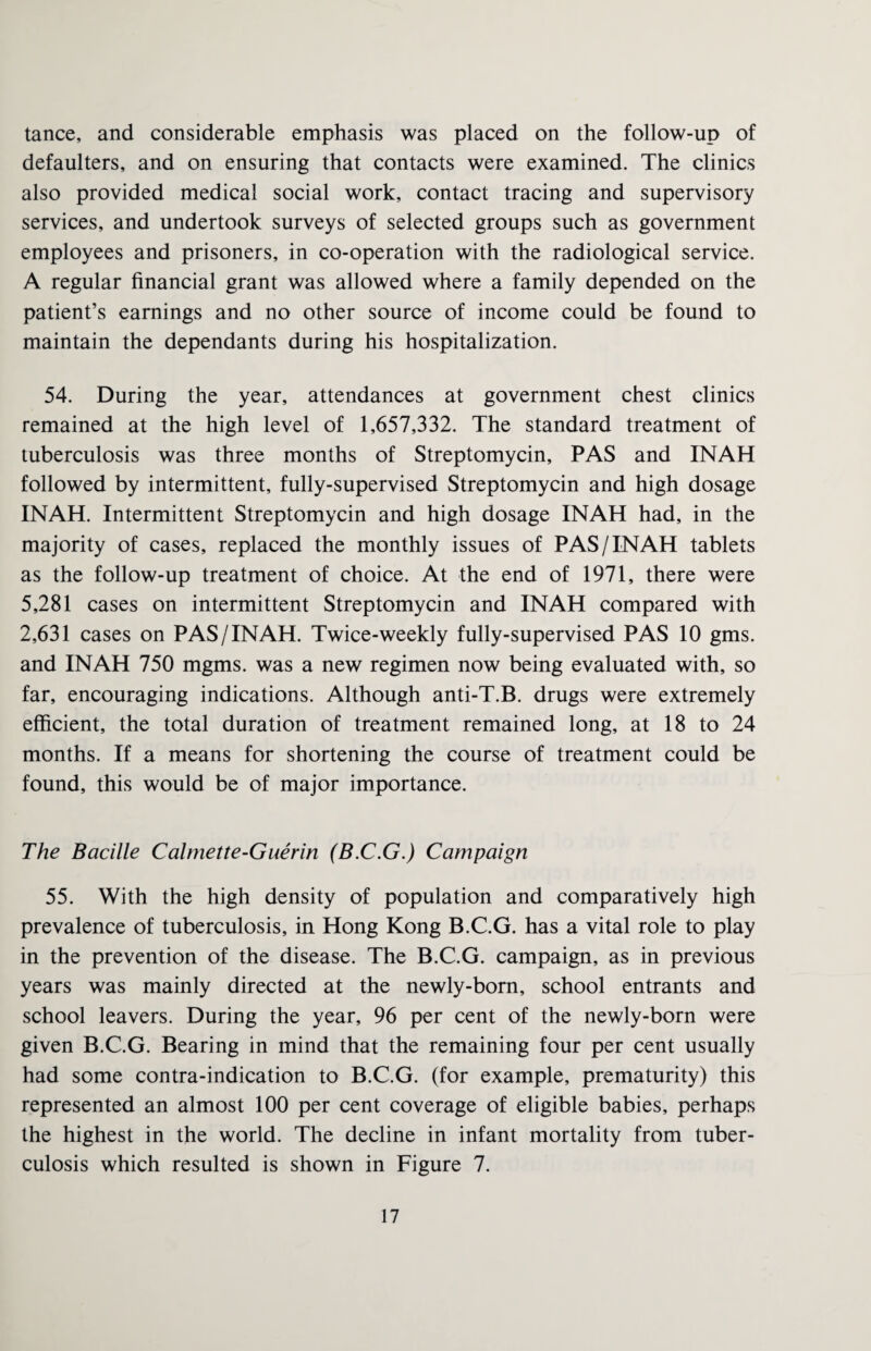 tance, and considerable emphasis was placed on the follow-up of defaulters, and on ensuring that contacts were examined. The clinics also provided medical social work, contact tracing and supervisory services, and undertook surveys of selected groups such as government employees and prisoners, in co-operation with the radiological service. A regular financial grant was allowed where a family depended on the patient’s earnings and no other source of income could be found to maintain the dependants during his hospitalization. 54. During the year, attendances at government chest clinics remained at the high level of 1,657,332. The standard treatment of tuberculosis was three months of Streptomycin, PAS and INAH followed by intermittent, fully-supervised Streptomycin and high dosage INAH. Intermittent Streptomycin and high dosage INAH had, in the majority of cases, replaced the monthly issues of PAS /INAH tablets as the follow-up treatment of choice. At the end of 1971, there were 5,281 cases on intermittent Streptomycin and INAH compared with 2,631 cases on PAS /INAH. Twice-weekly fully-supervised PAS 10 gms. and INAH 750 mgms. was a new regimen now being evaluated with, so far, encouraging indications. Although anti-T.B. drugs were extremely efficient, the total duration of treatment remained long, at 18 to 24 months. If a means for shortening the course of treatment could be found, this would be of major importance. The Bacille Calmette-Guerin (B.C.G.) Campaign 55. With the high density of population and comparatively high prevalence of tuberculosis, in Hong Kong B.C.G. has a vital role to play in the prevention of the disease. The B.C.G. campaign, as in previous years was mainly directed at the newly-born, school entrants and school leavers. During the year, 96 per cent of the newly-born were given B.C.G. Bearing in mind that the remaining four per cent usually had some contra-indication to B.C.G. (for example, prematurity) this represented an almost 100 per cent coverage of eligible babies, perhaps the highest in the world. The decline in infant mortality from tuber¬ culosis which resulted is shown in Figure 7.