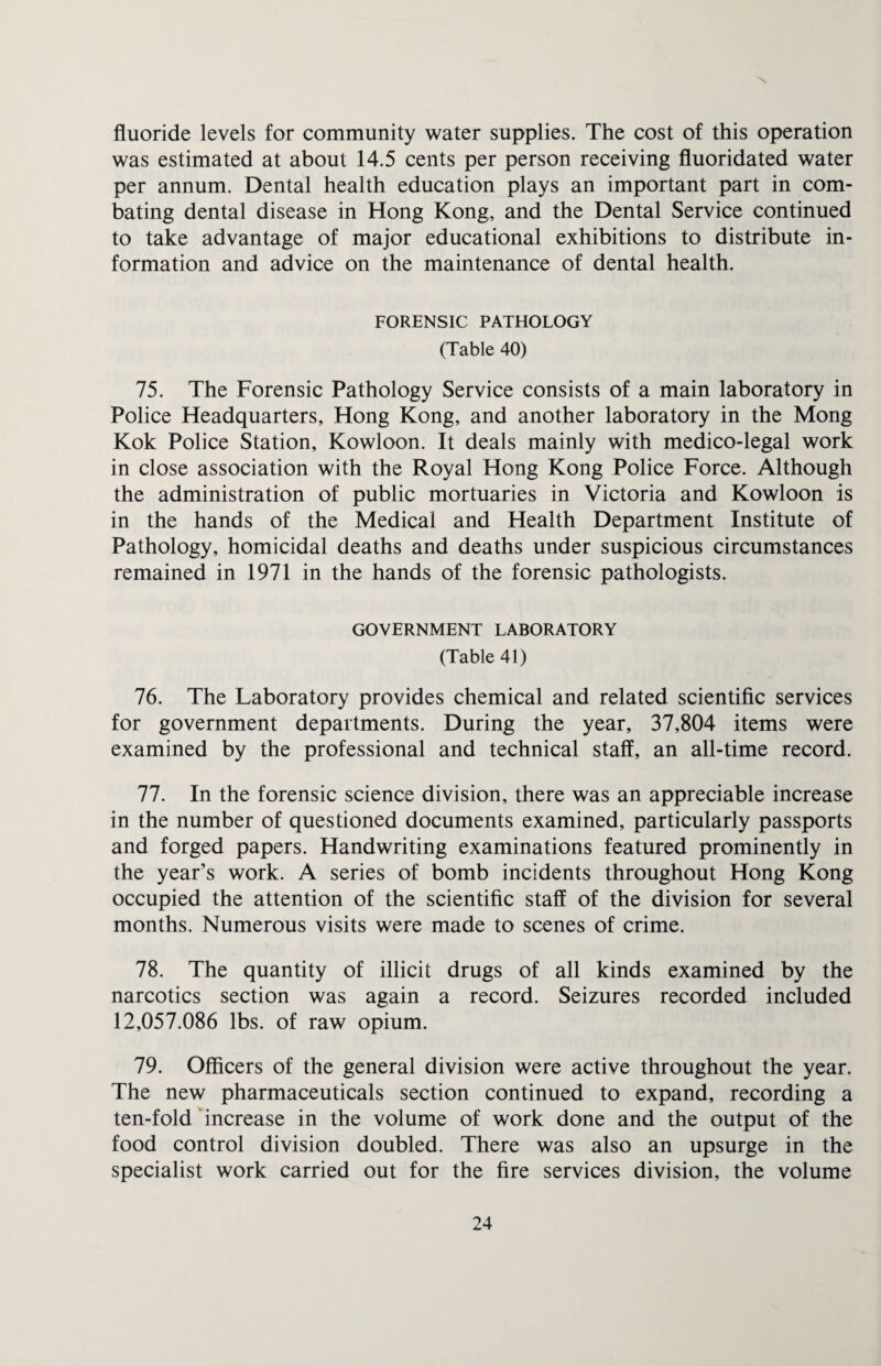 fluoride levels for community water supplies. The cost of this operation was estimated at about 14.5 cents per person receiving fluoridated water per annum. Dental health education plays an important part in com¬ bating dental disease in Hong Kong, and the Dental Service continued to take advantage of major educational exhibitions to distribute in¬ formation and advice on the maintenance of dental health. FORENSIC PATHOLOGY (Table 40) 75. The Forensic Pathology Service consists of a main laboratory in Police Headquarters, Hong Kong, and another laboratory in the Mong Kok Police Station, Kowloon. It deals mainly with medico-legal work in close association with the Royal Hong Kong Police Force. Although the administration of public mortuaries in Victoria and Kowloon is in the hands of the Medical and Health Department Institute of Pathology, homicidal deaths and deaths under suspicious circumstances remained in 1971 in the hands of the forensic pathologists. GOVERNMENT LABORATORY (Table 41) 76. The Laboratory provides chemical and related scientific services for government departments. During the year, 37,804 items were examined by the professional and technical staff, an all-time record. 77. In the forensic science division, there was an appreciable increase in the number of questioned documents examined, particularly passports and forged papers. Handwriting examinations featured prominently in the year’s work. A series of bomb incidents throughout Hong Kong occupied the attention of the scientific staff of the division for several months. Numerous visits were made to scenes of crime. 78. The quantity of illicit drugs of all kinds examined by the narcotics section was again a record. Seizures recorded included 12,057.086 lbs. of raw opium. 79. Officers of the general division were active throughout the year. The new pharmaceuticals section continued to expand, recording a ten-fold increase in the volume of work done and the output of the food control division doubled. There was also an upsurge in the specialist work carried out for the fire services division, the volume