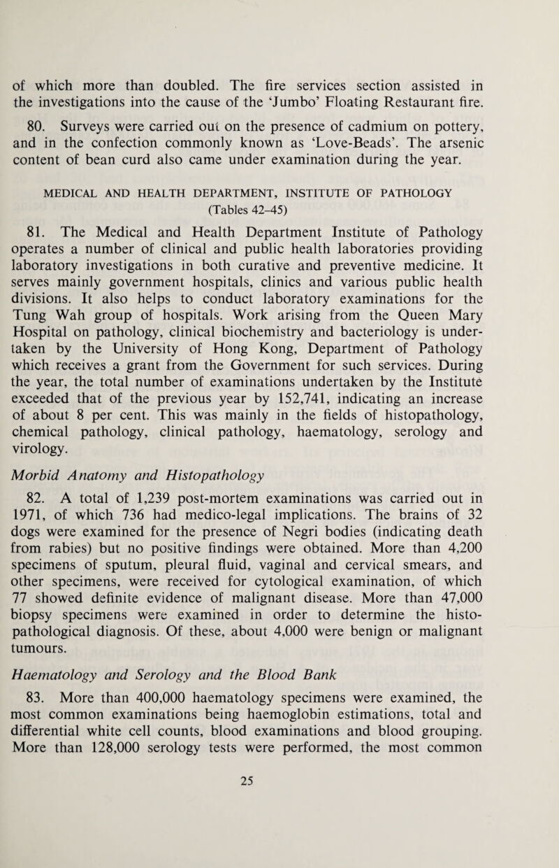 of which more than doubled. The fire services section assisted in the investigations into the cause of the ‘Jumbo’ Floating Restaurant fire. 80. Surveys were carried out on the presence of cadmium on pottery, and in the confection commonly known as ‘Love-Beads’. The arsenic content of bean curd also came under examination during the year. MEDICAL AND HEALTH DEPARTMENT, INSTITUTE OF PATHOLOGY (Tables 42-45) 81. The Medical and Health Department Institute of Pathology operates a number of clinical and public health laboratories providing laboratory investigations in both curative and preventive medicine. It serves mainly government hospitals, clinics and various public health divisions. It also helps to conduct laboratory examinations for the Tung Wah group of hospitals. Work arising from the Queen Mary Hospital on pathology, clinical biochemistry and bacteriology is under¬ taken by the University of Hong Kong, Department of Pathology which receives a grant from the Government for such services. During the year, the total number of examinations undertaken by the Institute exceeded that of the previous year by 152,741, indicating an increase of about 8 per cent. This was mainly in the fields of histopathology, chemical pathology, clinical pathology, haematology, serology and virology. Morbid Anatomy and Histopathology 82. A total of 1,239 post-mortem examinations was carried out in 1971, of which 736 had medico-legal implications. The brains of 32 dogs were examined for the presence of Negri bodies (indicating death from rabies) but no positive findings were obtained. More than 4,200 specimens of sputum, pleural fluid, vaginal and cervical smears, and other specimens, were received for cytological examination, of which 77 showed definite evidence of malignant disease. More than 47,000 biopsy specimens were examined in order to determine the histo- pathological diagnosis. Of these, about 4,000 were benign or malignant tumours. Haematology and Serology and the Blood Bank 83. More than 400,000 haematology specimens were examined, the most common examinations being haemoglobin estimations, total and differential white cell counts, blood examinations and blood grouping. More than 128,000 serology tests were performed, the most common