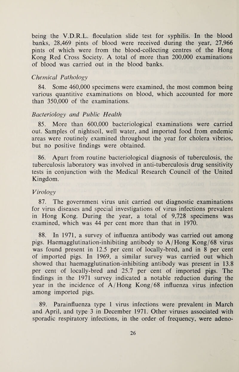 being the V.D.R.L. floculation slide test for syphilis. In the blood banks, 28,469 pints of blood were received during the year, 27,966 pints of which were from the blood-collecting centres of the Hong Kong Red Cross Society. A total of more than 200,000 examinations of blood was carried out in the blood banks. Chemical Pathology 84. Some 460,000 specimens were examined, the most common being various quantitive examinations on blood, which accounted for more than 350,000 of the examinations. Bacteriology and Public Health 85. More than 600,000 bacteriological examinations were carried out. Samples of nightsoil, well water, and imported food from endemic areas were routinely examined throughout the year for cholera vibrios, but no positive findings were obtained. 86. Apart from routine bacteriological diagnosis of tuberculosis, the tuberculosis laboratory was involved in anti-tuberculosis drug sensitivity tests in conjunction with the Medical Research Council of the United Kingdom. V irology 87. The government virus unit carried out diagnostic examinations for virus diseases and special investigations of virus infections prevalent in Hong Kong. During the year, a total of 9,728 specimens was examined, which was 44 per cent more than that in 1970. 88. In 1971, a survey of influenza antibody was carried out among pigs. Haemagglutination-inhibiting antibody to A/Hong Kong/68 virus was found present in 12.5 per cent of locally-bred, and in 8 per cent of imported pigs. In 1969, a similar survey was carried out which showed that haemagglutination-inhibiting antibody was present in 13.8 per cent of locally-bred and 25.7 per cent of imported pigs. The findings in the 1971 survey indicated a notable reduction during the year in the incidence of A/Hong Kong/68 influenza virus infection among imported pigs. 89. Parainfluenza type 1 virus infections were prevalent in March and April, and type 3 in December 1971. Other viruses associated with sporadic respiratory infections, in the order of frequency, were adeno-