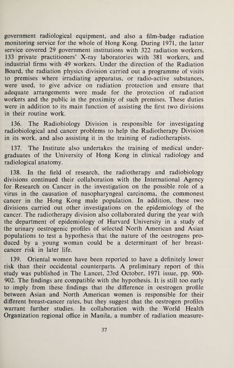government radiological equipment, and also a film-badge radiation monitoring service for the whole of Hong Kong. During 1971, the latter service covered 29 government institutions with 322 radiation workers, 133 private practitioners’ X-ray laboratories with 381 workers, and industrial firms with 49 workers. Under the direction of the Radiation Board, the radiation physics division carried out a programme of visits to premises where irradiating apparatus, or radio-active substances, were used, to give advice on radiation protection and ensure that adequate arrangements were made for the protection of radiation workers and the public in the proximity of such premises. These duties were in addition to its main function of assisting the first two divisions in their routine work. 136. The Radiobiology Division is responsible for investigating radiobiological and cancer problems to help the Radiotherapy Division in its work, and also assisting it in the training of radiotherapists. 137. The Institute also undertakes the training of medical under¬ graduates of the University of Hong Kong in clinical radiology and radiological anatomy. 138. In the field of research, the radiotherapy and radiobiology divisions continued their collaboration with the International Agency for Research on Cancer in the investigation on the possible role of a virus in the causation of nasopharyngeal carcinoma, the commonest cancer in the Hong Kong male population. In addition, these two divisions carried out other investigations on the epidemiology of the cancer. The radiotherapy division also collaborated during the year with the department of epidemiology of Harvard University in a study of the urinary oestrogenic profiles of selected North American and Asian populations to test a hypothesis that the nature of the oestrogens pro¬ duced by a young woman could be a determinant of her breast- cancer risk in later life. 139. Oriental women have been reported to have a definitely lower risk than their occidental counterparts. A preliminary report of this study was published in The Lancet, 23rd October, 1971 issue, pp. 900- 902. The findings are compatible with the hypothesis. It is still too early to imply from these findings that the difference in oestrogen profile between Asian and North American women is responsible for their different breast-cancer rates, but they suggest that the oestrogen profiles warrant further studies. In collaboration with the World Health Organization regional office in Manila, a number of radiation measure-