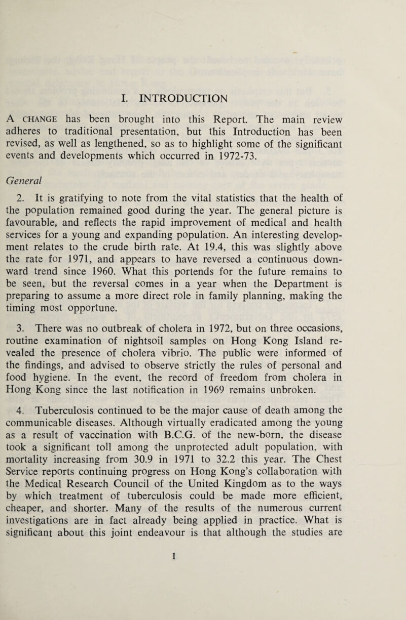 A change has been brought into this Report. The main review adheres to traditional presentation, but this Introduction has been revised, as well as lengthened, so as to highlight some of the significant events and developments which occurred in 1972-73. General 2. It is gratifying to note from the vital statistics that the health of the population remained good during the year. The general picture is favourable, and reflects the rapid improvement of medical and health services for a young and expanding population. An interesting develop¬ ment relates to the crude birth rate. At 19.4, this was slightly above the rate for 1971, and appears to have reversed a continuous down¬ ward trend since 1960. What this portends for the future remains to be seen, but the reversal comes in a year when the Department is preparing to assume a more direct role in family planning, making the timing most opportune. 3. There was no outbreak of cholera in 1972, but on three occasions, routine examination of nightsoil samples on Hong Kong Island re¬ vealed the presence of cholera vibrio. The public were informed of the findings, and advised to observe strictly the rules of personal and food hygiene. In the event, the record of freedom from cholera in Hong Kong since the last notification in 1969 remains unbroken. 4. Tuberculosis continued to be the major cause of death among the communicable diseases. Although virtually eradicated among the young as a result of vaccination with B.C.G. of the new-born, the disease took a significant toll among the unprotected adult population, with mortality increasing from 30.9 in 1971 to 32.2 this year. The Chest Service reports continuing progress on Hong Kong’s collaboration with the Medical Research Council of the United Kingdom as to the ways by which treatment of tuberculosis could be made more efficient, cheaper, and shorter. Many of the results of the numerous current investigations are in fact already being applied in practice. What is significant about this joint endeavour is that although the studies are 1