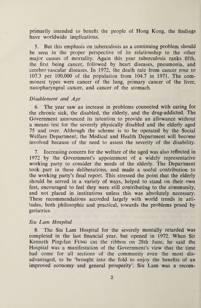 primarily intended to benefit the people of Hong Kong, the findings have worldwide implications. 5. But this emphasis on tuberculosis as a continuing problem should be seen in the proper perspective of its relationship to the other major causes of mortality. Again this year tuberculosis ranks fifth, the first being cancer, followed by heart diseases, pneumonia, and cerebrovascular diseases. In 1972, the death rate from cancer rose to 107.3 per 100,000 of the population from 104.7 in 1971. The com¬ monest types were cancer of the lung, primary cancer of the liver, nasopharyngeal cancer, and cancer of the stomach. Disablement and Age 6. The year saw an increase in problems connected with caring for the chronic sick, the disabled, the elderly, and the drug-addicted. The Government announced its intention to provide an allowance without a means test for the severely physically disabled and the elderly aged 75 and over. Although the scheme is to be operated by the Social Welfare Department, the Medical and Health Department will become involved because of the need to assess the severity of the disability. 7. Increasing concern for the welfare of the aged was also reflected in 1972 by the Government’s appointment of a widely representative working party to consider the needs of the elderly. The Department took part in these deliberations, and made a useful contribution to the working party’s final report. This stressed the point that the elderly should be served in a variety of ways, helped to stand on their own feet, encouraged to feel they were still contributing, to the community, and not placed in institutions unless this was absolutely necessary. These recommendations accorded largely with world trends in atti¬ tudes, both philosophic and practical, towards the problems posed by geriatrics. Siu Lam Hospital 8. The Siu Lam Hospital for the severely mentally retarded was completed in the last financial year, but opened in 1972. When Sir Kenneth Ping-fan Fung cut the ribbon on 28th June, he said the Hospital was a manifestation of the Government’s view that the time had come for all sections of the community even the most dis¬ advantaged, to be ‘brought into the fold to enjoy the benefits of an improved economy and general prosperity’. Siu Lam was a recom-
