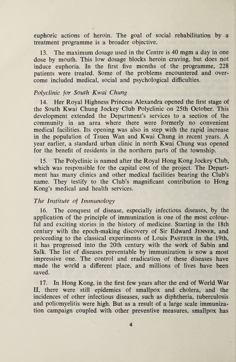 euphoric actions of heroin. The goal of social rehabilitation by a treatment programme is a broader objective. 13. The maximum dosage used in the Centre is 40 mgm a day in one dose by mouth. This low dosage blocks heroin craving, but does not induce euphoria. In the first five months of the programme, 228 patients were treated. Some of the problems encountered and over¬ come included medical, social and psychological difficulties. Polyclinic for South Kwai Chung 14. Her Royal Highness Princess Alexandra opened the first stage of the South Kwai Chung Jockey Club Polyclinic on 25th October. This development extended the Department’s services to a section of the community in an area where there were formerly no convenient medical facilities. Its opening was also in step with the rapid increase in the population of Tsuen Wan and Kwai Chung in recent years. A year earlier, a standard urban clinic in north Kwai Chung was opened for the benefit of residents in the northern parts of the township. 15. The Polyclinic is named after the Royal Hong Kong Jockey Club, which was responsible for the capital cost of the project. The Depart¬ ment has many clinics and other medical facilities bearing the Club’s name. They testify to the Club’s magnificant contribution to Hong Kong’s medical and health services. The Institute of Immunology 16. The conquest of disease, especially infectious diseases, by the application of the principle of immunization is one of the most colour¬ ful and exciting stories in the history of medicine. Starting in the 18th century with the epoch-making discovery of Sir Edward Jenner, and proceeding to the classical experiments of Louis Pasteur in the 19th, it has progressed into the 20th century with the work of Sabin and Salk. The list of diseases preventable by immunization is now a most impressive one. The control and eradication of these diseases have made the world a different place, and millions of lives have been saved. 17. In Hong Kong, in the first few years after the end of World War II, there were still epidemics of smallpox and cholera, and the incidences of other infectious diseases, such as diphtheria, tuberculosis and poliomyelitis were high. But as a result of a large scale immuniza¬ tion campaign coupled with other preventive measures, smallpox has