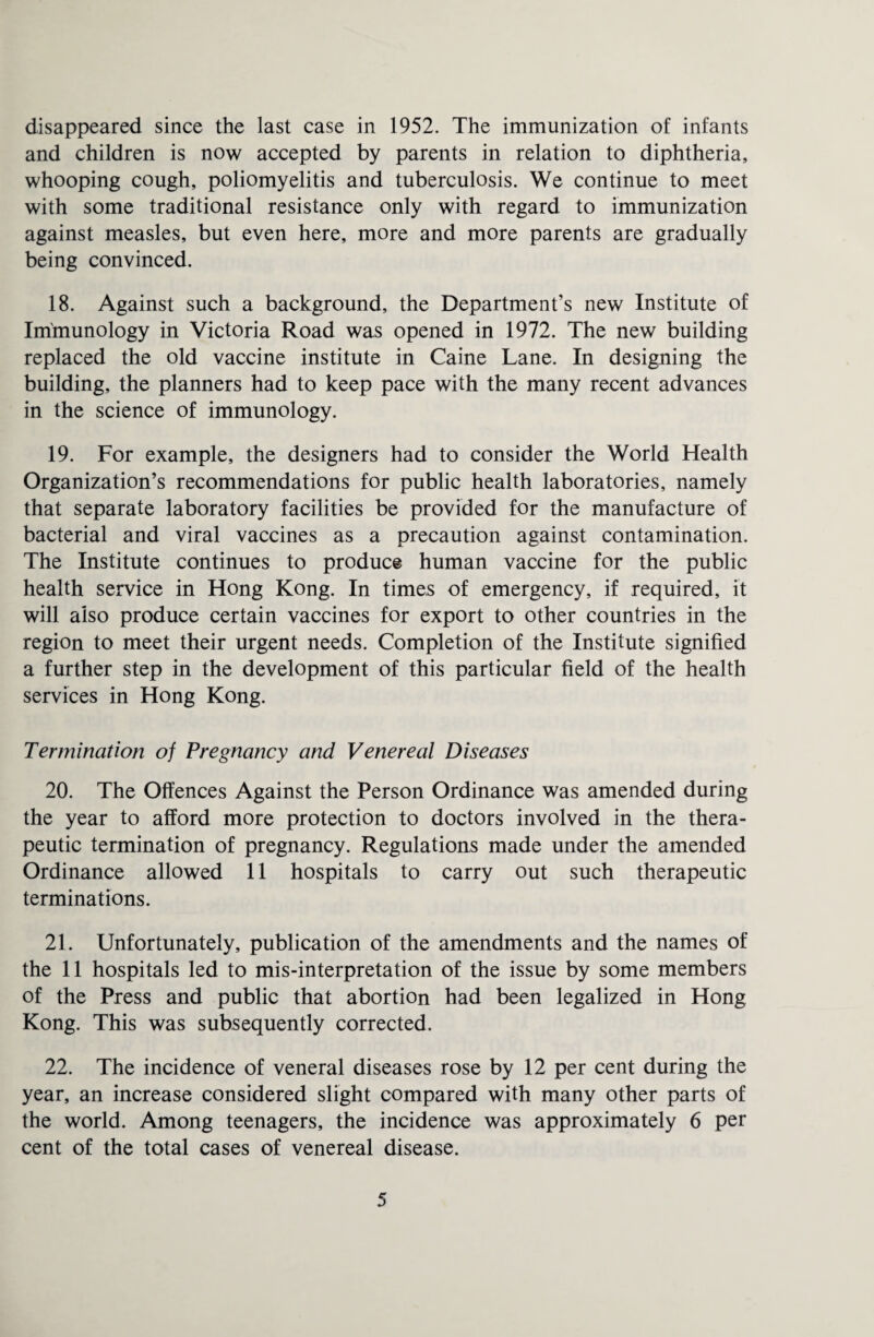 disappeared since the last case in 1952. The immunization of infants and children is now accepted by parents in relation to diphtheria, whooping cough, poliomyelitis and tuberculosis. We continue to meet with some traditional resistance only with regard to immunization against measles, but even here, more and more parents are gradually being convinced. 18. Against such a background, the Department’s new Institute of Immunology in Victoria Road was opened in 1972. The new building replaced the old vaccine institute in Caine Lane. In designing the building, the planners had to keep pace with the many recent advances in the science of immunology. 19. For example, the designers had to consider the World Health Organization’s recommendations for public health laboratories, namely that separate laboratory facilities be provided for the manufacture of bacterial and viral vaccines as a precaution against contamination. The Institute continues to produce human vaccine for the public health service in Hong Kong. In times of emergency, if required, it will also produce certain vaccines for export to other countries in the region to meet their urgent needs. Completion of the Institute signified a further step in the development of this particular field of the health services in Hong Kong. Termination of Pregnancy and Venereal Diseases 20. The Offences Against the Person Ordinance was amended during the year to afford more protection to doctors involved in the thera¬ peutic termination of pregnancy. Regulations made under the amended Ordinance allowed 11 hospitals to carry out such therapeutic terminations. 21. Unfortunately, publication of the amendments and the names of the 11 hospitals led to mis-interpretation of the issue by some members of the Press and public that abortion had been legalized in Hong Kong. This was subsequently corrected. 22. The incidence of veneral diseases rose by 12 per cent during the year, an increase considered slight compared with many other parts of the world. Among teenagers, the incidence was approximately 6 per cent of the total cases of venereal disease.