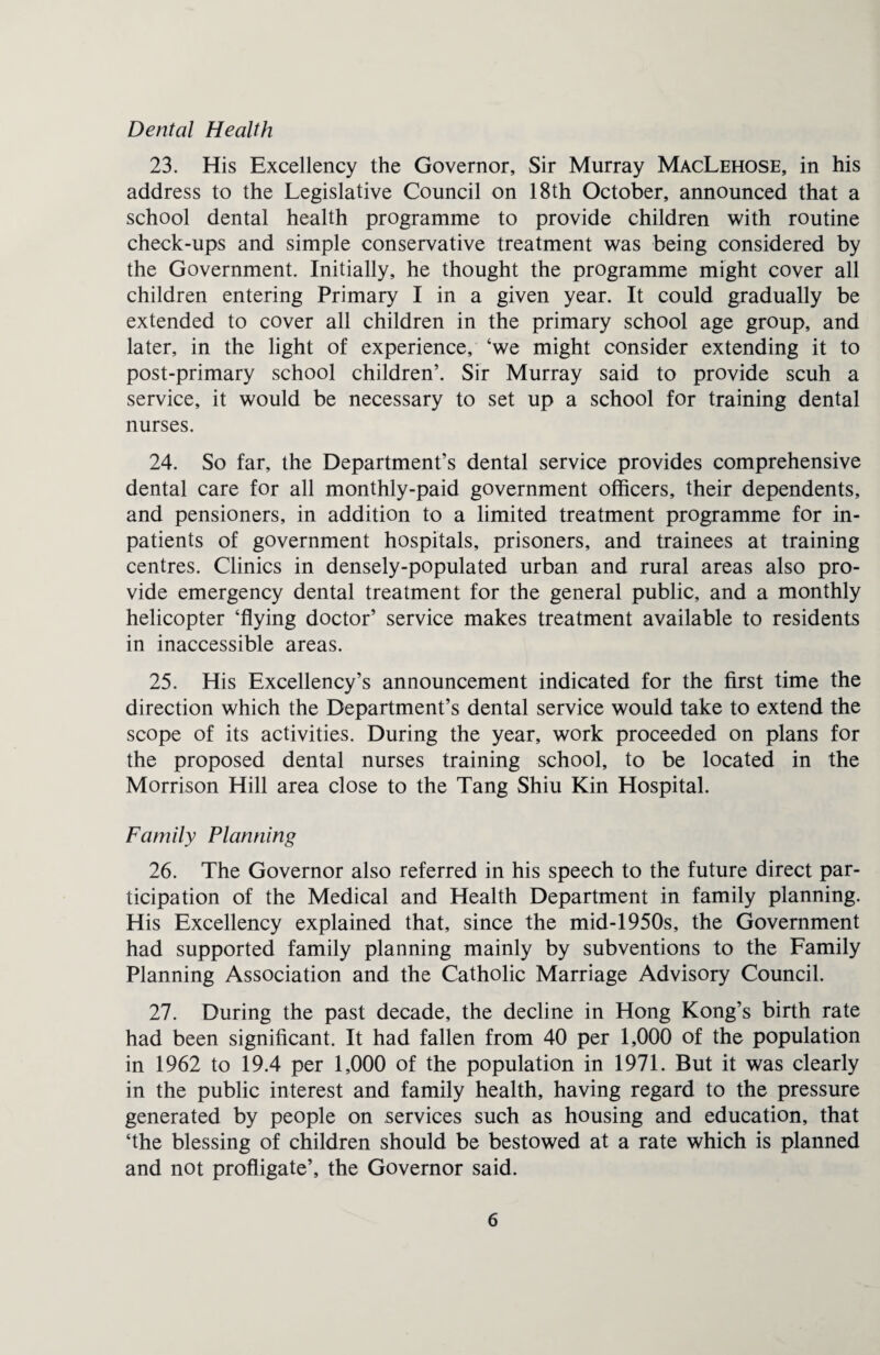 Dental Health 23. His Excellency the Governor, Sir Murray MacLehose, in his address to the Legislative Council on 18th October, announced that a school dental health programme to provide children with routine check-ups and simple conservative treatment was being considered by the Government. Initially, he thought the programme might cover all children entering Primary I in a given year. It could gradually be extended to cover all children in the primary school age group, and later, in the light of experience, ‘we might consider extending it to post-primary school children’. Sir Murray said to provide scuh a service, it would be necessary to set up a school for training dental nurses. 24. So far, the Department’s dental service provides comprehensive dental care for all monthly-paid government officers, their dependents, and pensioners, in addition to a limited treatment programme for in¬ patients of government hospitals, prisoners, and trainees at training centres. Clinics in densely-populated urban and rural areas also pro¬ vide emergency dental treatment for the general public, and a monthly helicopter ‘flying doctor’ service makes treatment available to residents in inaccessible areas. 25. His Excellency’s announcement indicated for the first time the direction which the Department’s dental service would take to extend the scope of its activities. During the year, work proceeded on plans for the proposed dental nurses training school, to be located in the Morrison Hill area close to the Tang Shiu Kin Hospital. Family Planning 26. The Governor also referred in his speech to the future direct par¬ ticipation of the Medical and Health Department in family planning. His Excellency explained that, since the mid-1950s, the Government had supported family planning mainly by subventions to the Family Planning Association and the Catholic Marriage Advisory Council. 27. During the past decade, the decline in Hong Kong’s birth rate had been significant. It had fallen from 40 per 1,000 of the population in 1962 to 19.4 per 1,000 of the population in 1971. But it was clearly in the public interest and family health, having regard to the pressure generated by people on services such as housing and education, that ‘the blessing of children should be bestowed at a rate which is planned and not profligate’, the Governor said.