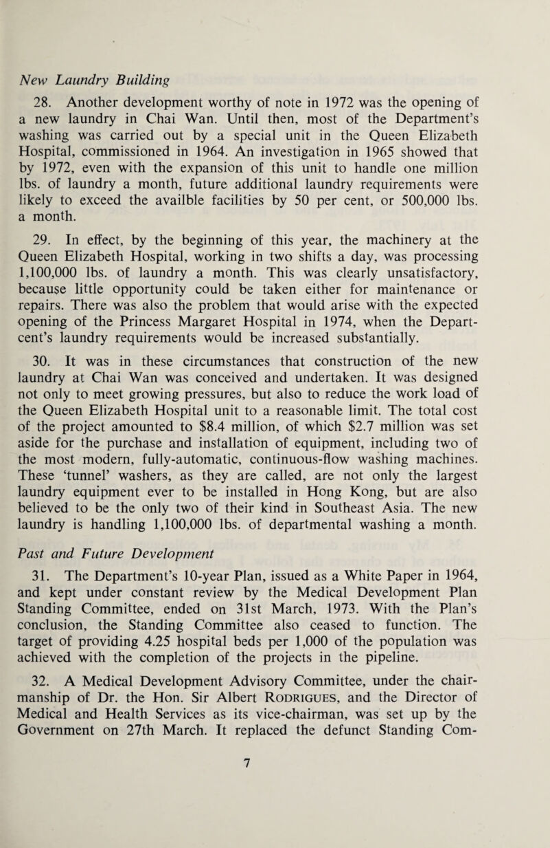 New Laundry Building 28. Another development worthy of note in 1972 was the opening of a new laundry in Chai Wan. Until then, most of the Department’s washing was carried out by a special unit in the Queen Elizabeth Hospital, commissioned in 1964. An investigation in 1965 showed that by 1972, even with the expansion of this unit to handle one million lbs. of laundry a month, future additional laundry requirements were likely to exceed the availble facilities by 50 per cent, or 500,000 lbs. a month. 29. In effect, by the beginning of this year, the machinery at the Queen Elizabeth Hospital, working in two shifts a day, was processing 1,100,000 lbs. of laundry a month. This was clearly unsatisfactory, because little opportunity could be taken either for maintenance or repairs. There was also the problem that would arise with the expected opening of the Princess Margaret Hospital in 1974, when the Depart- cent’s laundry requirements would be increased substantially. 30. It was in these circumstances that construction of the new laundry at Chai Wan was conceived and undertaken. It was designed not only to meet growing pressures, but also to reduce the work load of the Queen Elizabeth Hospital unit to a reasonable limit. The total cost of the project amounted to $8.4 million, of which $2.7 million was set aside for the purchase and installation of equipment, including two of the most modern, fully-automatic, continuous-flow washing machines. These ‘tunnel’ washers, as they are called, are not only the largest laundry equipment ever to be installed in Hong Kong, but are also believed to be the only two of their kind in Southeast Asia. The new laundry is handling 1,100,000 lbs. of departmental washing a month. Past and Future Development 31. The Department’s 10-year Plan, issued as a White Paper in 1964, and kept under constant review by the Medical Development Plan Standing Committee, ended on 31st March, 1973. With the Plan’s conclusion, the Standing Committee also ceased to function. The target of providing 4.25 hospital beds per 1,000 of the population was achieved with the completion of the projects in the pipeline. 32. A Medical Development Advisory Committee, under the chair¬ manship of Dr. the Hon. Sir Albert Rodrigues, and the Director of Medical and Health Services as its vice-chairman, was set up by the Government on 27th March. It replaced the defunct Standing Com-