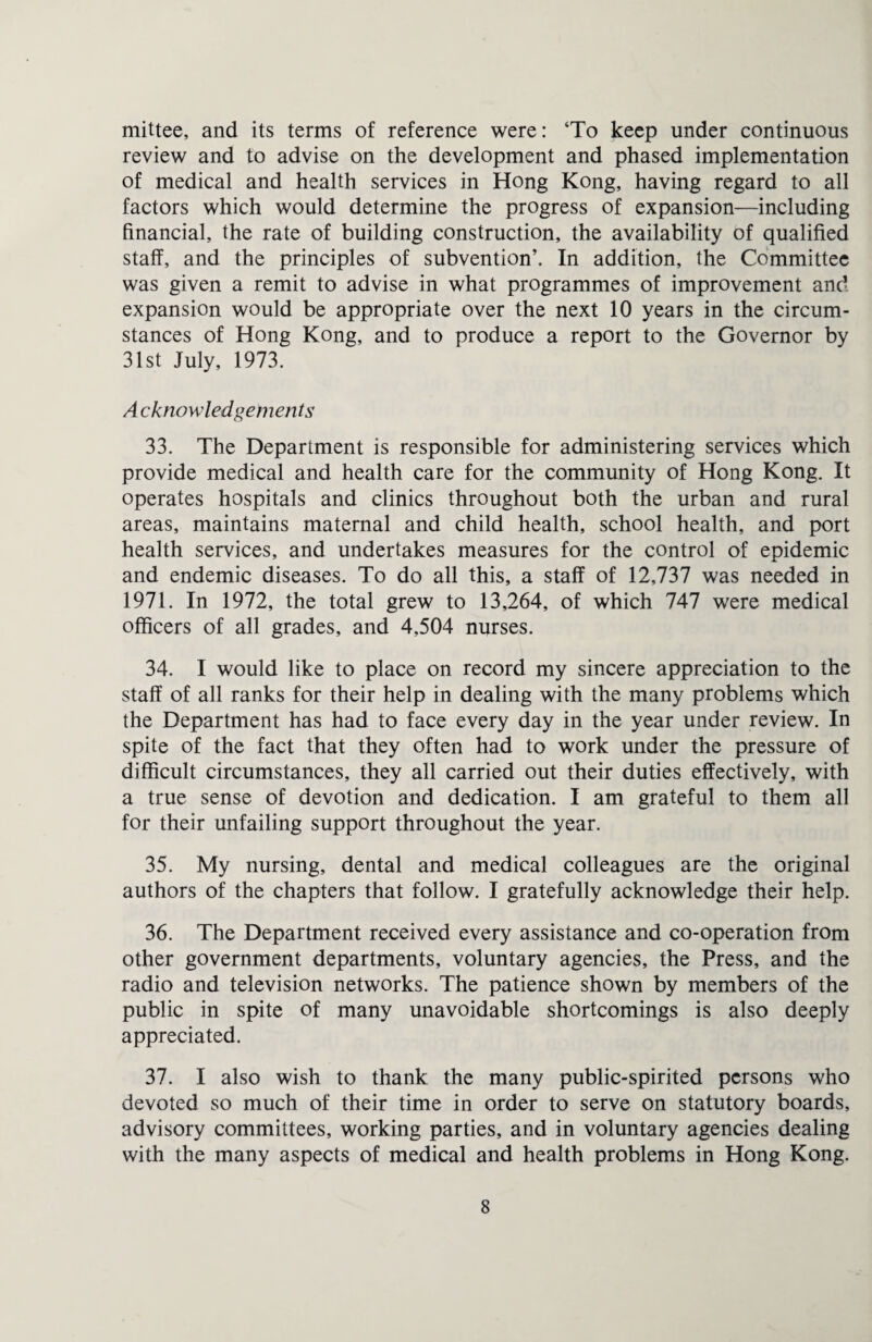 mittee, and its terms of reference were: ‘To keep under continuous review and to advise on the development and phased implementation of medical and health services in Hong Kong, having regard to all factors which would determine the progress of expansion—including financial, the rate of building construction, the availability of qualified staff, and the principles of subvention’. In addition, the Committee was given a remit to advise in what programmes of improvement and expansion would be appropriate over the next 10 years in the circum¬ stances of Hong Kong, and to produce a report to the Governor by 31st July, 1973. Acknowledgements 33. The Department is responsible for administering services which provide medical and health care for the community of Hong Kong. It operates hospitals and clinics throughout both the urban and rural areas, maintains maternal and child health, school health, and port health services, and undertakes measures for the control of epidemic and endemic diseases. To do all this, a staff of 12,737 was needed in 1971. In 1972, the total grew to 13,264, of which 747 were medical officers of all grades, and 4,504 nurses. 34. I would like to place on record my sincere appreciation to the staff of all ranks for their help in dealing with the many problems which the Department has had to face every day in the year under review. In spite of the fact that they often had to work under the pressure of difficult circumstances, they all carried out their duties effectively, with a true sense of devotion and dedication. I am grateful to them all for their unfailing support throughout the year. 35. My nursing, dental and medical colleagues are the original authors of the chapters that follow. I gratefully acknowledge their help. 36. The Department received every assistance and co-operation from other government departments, voluntary agencies, the Press, and the radio and television networks. The patience shown by members of the public in spite of many unavoidable shortcomings is also deeply appreciated. 37. I also wish to thank the many public-spirited persons who devoted so much of their time in order to serve on statutory boards, advisory committees, working parties, and in voluntary agencies dealing with the many aspects of medical and health problems in Hong Kong.