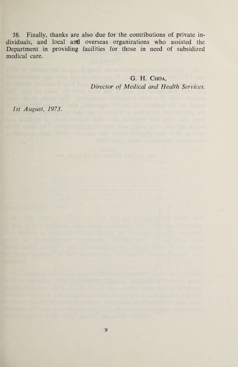 38. Finally, thanks are also due for the contributions of private in¬ dividuals, and local anti overseas organizations who assisted the Department in providing facilities for those in need of subsidized medical care. G. H. Choa, Director of Medical and Health Services. 1st August, 1973.
