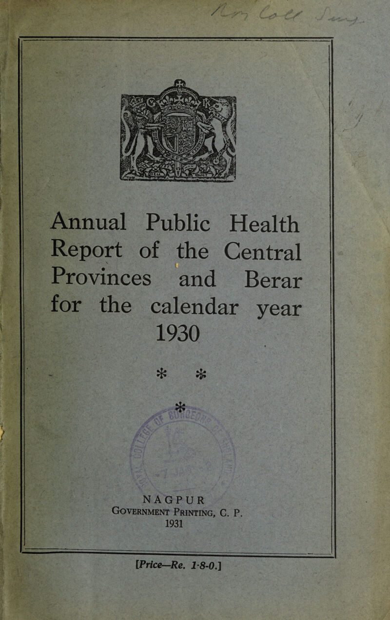 / Annual Public Health Report of the Central Provinces and Berar for the calendar year 1930 . 9 NAGPUR Government Printing, C. P. 1931