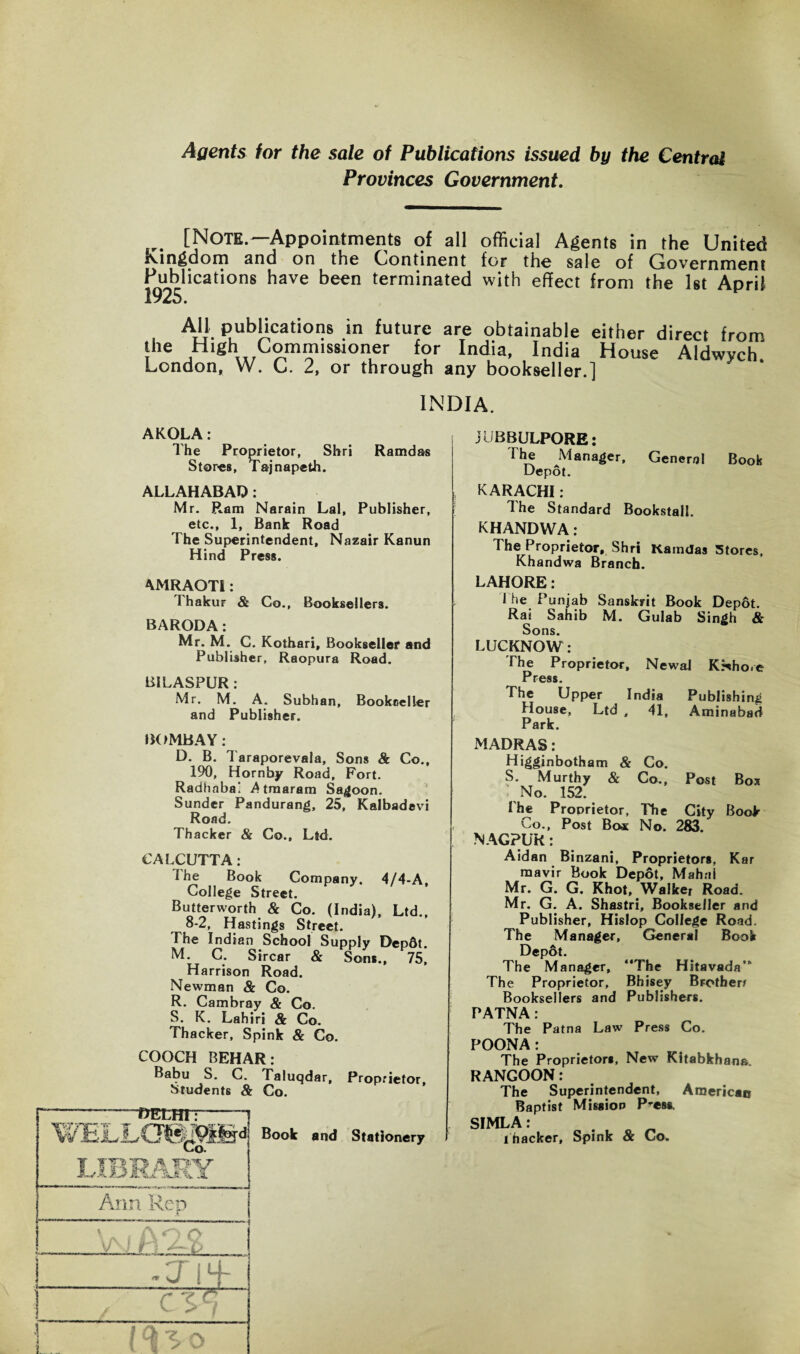 Agents for the sale of Publications issued by the Central Provinces Government. [NOTE.—Appointments of all official Agents in the United Kingdom and on the Continent for the sale of Government Publications have been terminated with effect from the 1st April 1925. I TIT • t . » ■ are obtainable either direct from the High Commissioner for India, India House Aldwych London, W. C. 2, or through any bookseller.] INDIA. AKOLA: The Proprietor, Shri Ramdas Stores, Tajnapeth. ALLAHABAD: Mr. Ram Narain Lai, Publisher, etc., 1, Bank Road The Superintendent, Nazair Kanun Hind Press. 4MRAOTI: I hakur & Co., Booksellers. BARODA: Mr. M. C. Kothari, Bookseller and Publisher, Raopura Road. BILASPUR : Mr. M. A. Subhan, Bookneller and Publisher. BOMBAY: D. B. Taraporevala, Sons & Co., 190, Hornby Road, Fort. Radhaba' Atmaram Saloon. Sunder Pandurang, 25, Kalbadevi Road. Thacker & Co., Ltd. CALCUTTA: The Book Company. 4/4-A. College Street. Butterworth & Co. (India), Ltd., 8-2, Hastings Street. The Indian School Supply Dep6t. M. C. Sircar & Sons., 75, Harrison Road. Newman & Co. R. Cambray & Co. S. K. Lahiri & Co. Thacker, Spink & Co. COOCH BEHAR: Babu S. C. Taluqdar, Proprietor, Students & Co. DELHI: JUBBULPORE: The Manager, General Book Depot. KARACHI: The Standard Bookstall. KHANDWA: The Proprietor, Shri Kaindas Stores, Khandwa Branch. LAHORE: 1 he Punjab Sanskrit Book Dep6t. Rai Sahib M. Gulab Singh & Sons. LUCKNOW: The Proprietor, Newal K.^ho.e Press. The Upper India Publishing House, Ltd , 41, Aminabad Park. MADRAS: Higginbotham & Co. S. Murthy & Co., Post Box No. 152. The Proprietor, The City Book Co., Post Box No. 283. NAGPUR: Aidan Binzani, Proprietors, Kar mavir Book Depot, Mahal Mr. G. G. Khot, Walker Road. Mr. G. A. Shastri, Bookseller and Publisher, Hislop College Road. The Manager, General Book Depot. The Manager, “The Hitavada“ The Proprietor, Bhisey Brothers Booksellers and Publishers. PATNA: The Patna Law Press Co. POONA: The Proprietors, New Kitabkhana. RANGOON: The Superintendent, American Baptist Mission Press. SIMLA: