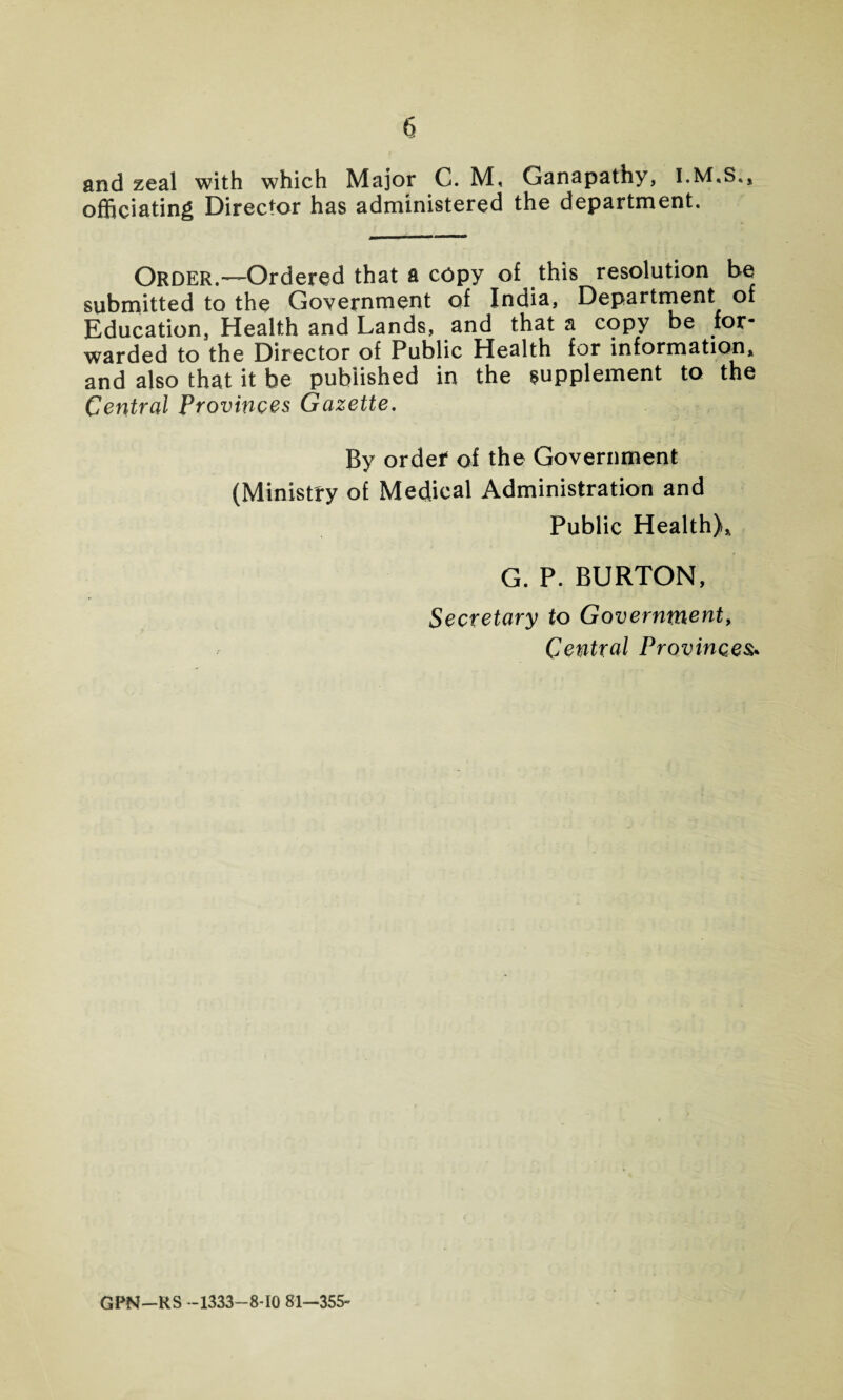 and zeal with which Major C. M, Ganapathy, officiating Director has administered the department. Order.—Ordered that a copy of this resolution be submitted to the Government of India, Department of Education, Health and Lands, and that a copy be for¬ warded to the Director of Public Health for information, and also that it be published in the supplement to the Central Provinces Gazette. By order of the Government (Ministry of Medical Administration and Public Health), G. P. BURTON, Secretary to Government, Central Provinces* GPN—RS —1333—8-10 81-355-