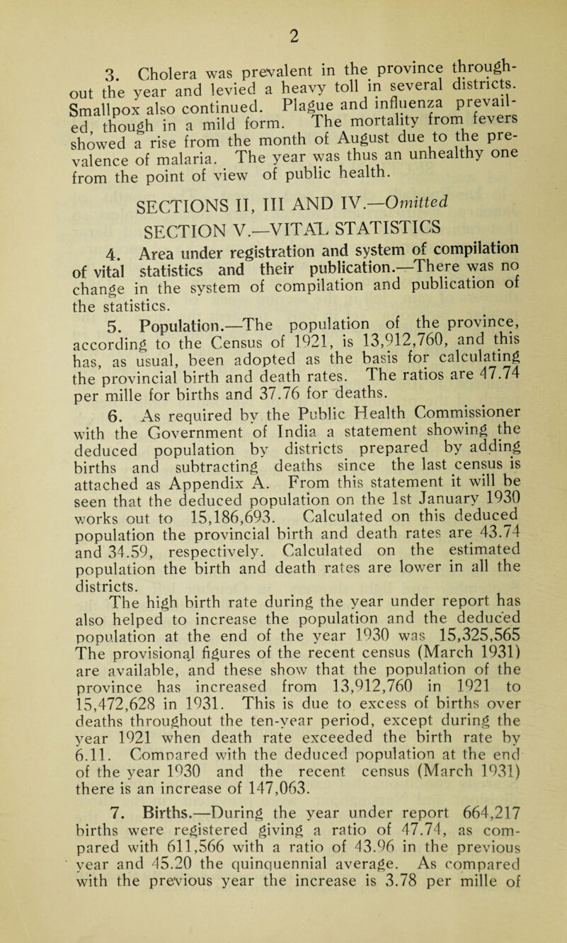 3. Cholera was prevalent in the province throug out the year and levied a heavy toll in several districts. Smallpox also continued. Plague an^ )n^'lenza prevai - ed though in a mild form. The mortality from fevers showed a rise from the month of August due to the pre¬ valence of malaria. _ The year was thus an unhealthy one from the point of view of public health. SECTIONS II, III AND IV.—Omitted SECTION V.—VITAL STATISTICS 4. Area under registration and system of compilation of vital statistics and their publication.—There was no change in the system of compilation and publication of the statistics. 5. Population.—The population of the province, according to the Census of 1921, is 13,912,/60, and this has, as usual, been adopted as the basis for calculating the provincial birth and death rates. The ratios are 47.74 per mille for births and 37.76 for deaths. 6. As required by the Public Health Commissioner with the Government of India a statement showing the deduced population by districts prepared by adding births and subtracting deaths since the last census is attached as Appendix A. From this statement it will be seen that the deduced population on the 1st January 1930 works out to 15,186,693. Calculated on this deduced population the provincial birth and death rates are 43. /4 and 34.59, respectively. Calculated on the estimated population the birth and death rates are lower in all the districts. The high birth rate during the year under report has also helped to increase the population and the deduced population at the end of the year 1930 was 15,325,565 The provisionaj figures of the recent census (March 1931) are available, and these show that the population of the province has increased from 13,012,760 in 1921 to 15,472,628 in 1931. This is due to excess of births over deaths throughout the ten-year period, except during the year 1921 when death rate exceeded the birth rate by 6.11. Compared with the deduced population at the end of the year 1930 and the recent census (March 1931) there is an increase of 147,063. 7. Births.—During the year under report 664,217 births were registered giving a ratio of 47.74, as com¬ pared with 611,566 with a ratio of 43.96 in the previous year and 45.20 the quinquennial average. As compared with the previous year the increase is 3.78 per mille of