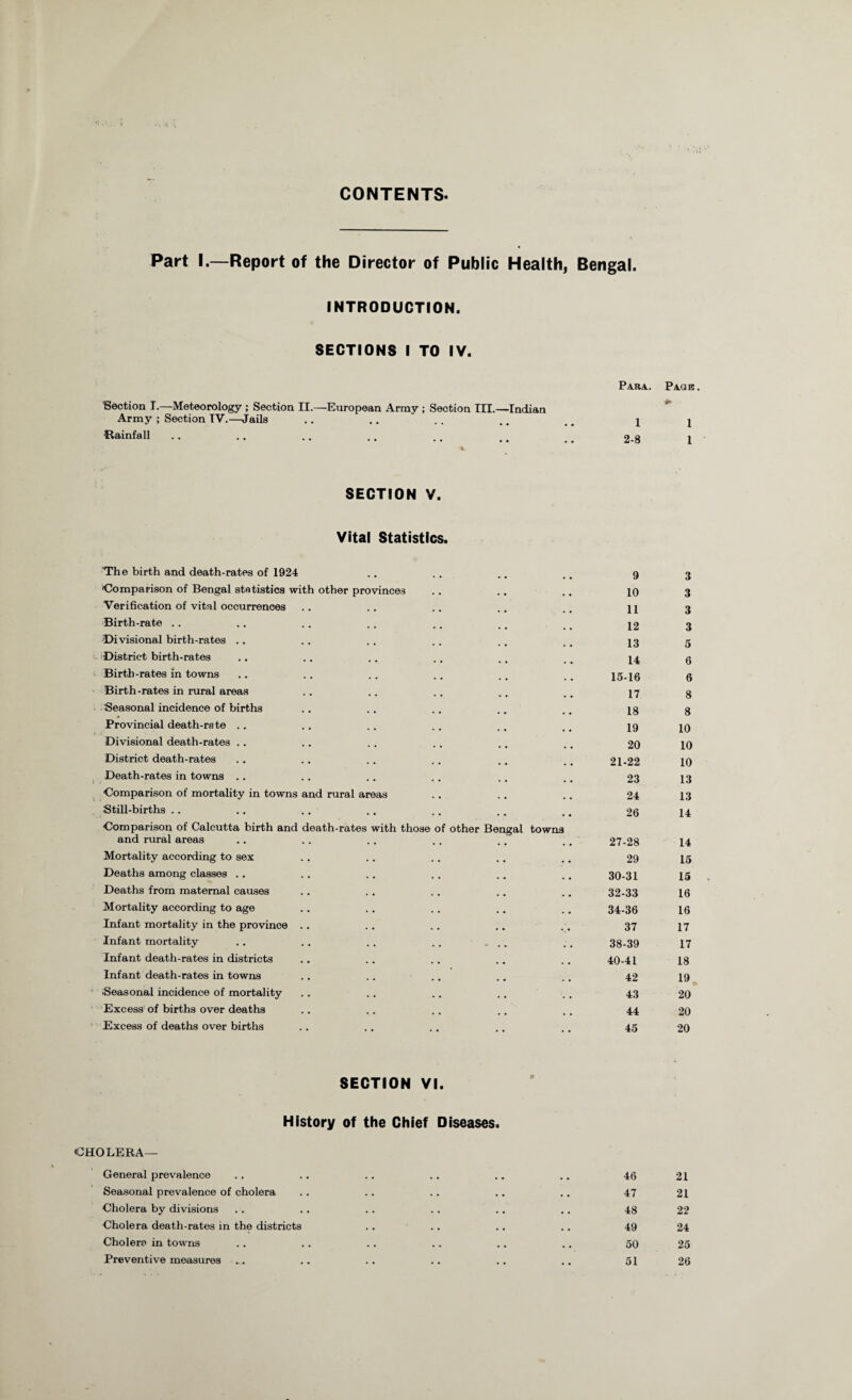 CONTENTS Part I.—Report of the Director of Public Health, Bengal. INTRODUCTION. SECTIONS I TO IV. Section I.—Meteorology ; Section II.—European Army ; Section III.—Indian Para. Page *• Army ; Section TV.—-Jails 1 1 Rainfall * •• •• •• •« 2-8 1 SECTION V. Vital Statistics. The birth and death-rates of 1924 9 3 'Comparison of Bengal statistics with other provinces 10 3 Verification of vital occurrences 11 3 Birth-rate 12 3 Divisional birth-rates . . 13 5 District birth-rates 14 6 Birth-rates in towns 15-16 6 Birth-rates in rural areas 17 8 Seasonal incidence of births 18 8 Provincial death-rate 19 10 Divisional death-rates .. 20 10 District death-rates 21-22 10 Death-rates in towns 23 13 Comparison of mortality in towns and rural areas 24 13 Still-births .. 26 14 Comparison of Calcutta birth and death-rates with those of other Bengal towns and rural areas 27-28 14 Mortality according to sex 29 15 Deaths among classes .. 30-31 15 Deaths from maternal causes 32-33 16 Mortality according to age 34-36 16 Infant mortality in the province .. 37 17 Infant mortality - . . 38-39 17 Infant death-rates in districts 40-41 18 Infant death-rates in towns 42 19 Seasonal incidence of mortality 43 20 Excess of births over deaths 44 20 Excess of deaths over births .. 45 20 SECTION VI. History of the Chief Diseases. CHOLERA— General prevalence 46 21 Seasonal prevalence of cholera 47 21 Cholera by divisions 48 22 Cholera death-rates in the districts 49 24 Cholera in towns 50 25 Preventive measures 51 26