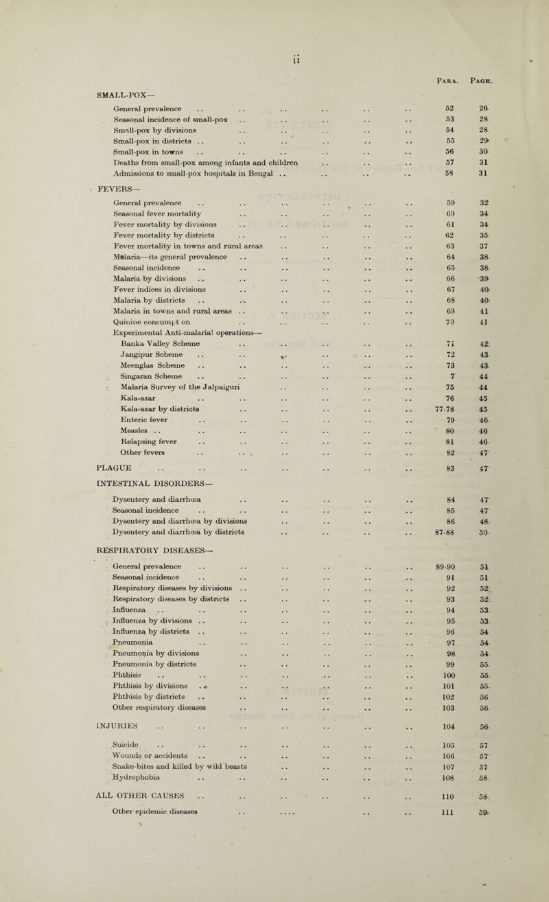 SMALL-POX— General prevalence Seasonal incidence of small-pox Small-pox by divisions Small-pox in districts .. Small-pox in towns Deaths from small-pox among infants and children Admissions to small-pox hospitals in Bengal .. FEVERS— General prevalence Seasonal fever mortality Fever mortality by divisions Fever mortality by districts Fever mortality in towns and rural areas Malaria—its general prevalence Seasonal incidence Malaria by divisions Fever indices in divisions Malaria by districts Malaria in towns and rural areas .. Quinine consumpt on Experimental Anti-malarial operations— Banka Valley Scheme Jangipur Scheme .. .. k. Meenglas Scheme Singaran Scheme Malaria Survey of the Jalpaiguri Kala-azar Kala-azar by districts Enteric fever Measles .. Relapsing fever Other fevers .. ... PLAGUE INTESTINAL DISORDERS— Dysentery and diarrhoea Seasonal incidence Dysentery and diarrhoea by divisions Dysentery and diarrhoea by districts RESPIRATORY DISEASES— General prevalence Seasonal incidence Respiratory diseases by divisions .. Respiratory diseases by districts Influenza I Influenza by divisions .. Influenza by districts Pneumonia Pneumonia by divisions Pneumonia by districts Phthisis Phthisis by divisions . « Phthisis by districts Other respiratory diseases INJURIES Suicide Wounds or accidents Snake-bites and killed by wild beasts Hydrophobia ALL OTHER CAUSES Other epidemic diseases Para. 52 53 54 55 56 57 58 59 60 61 62 63 64 65 66 67 68 69 70 7 i 72 73 7 75 76 77-78 79 80 81 82 83 84 85 86 87-88 89-90 91 92 93 94 95 96 97 98 99 100 101 102 103 104 105 106 107 108 110 111 Page. 20 28 28 29- 30 31 31 32 34 34 35 37 38 38 38 40 40 41 41 42 43 43 44 44 45 45 46 46 46- 47 47' 47 47 48. 50 51 51 52 52 53 53 54 54 54 55 55 55 56 56 56 57 57 57 58 58. 59*.