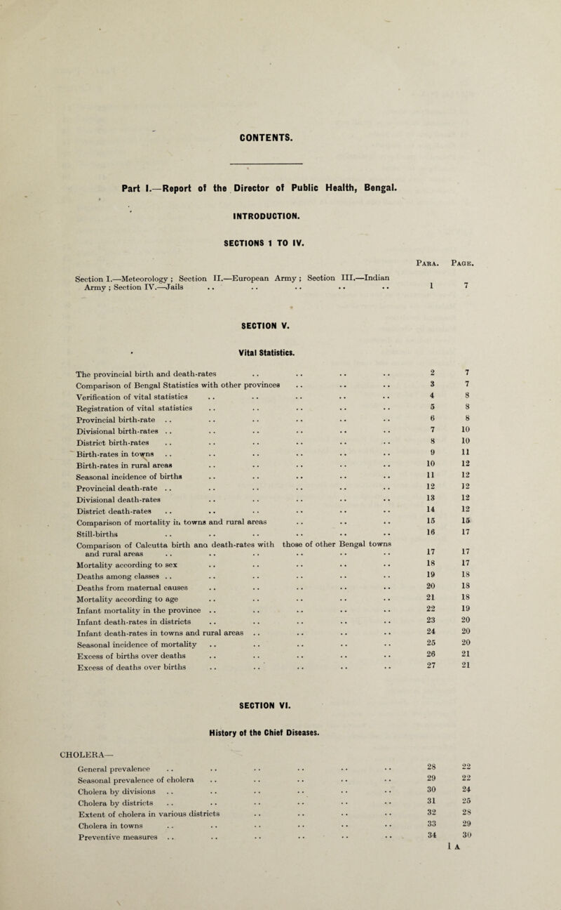 CONTENTS Part I.—Report of the Director of Public Health, Bengal. INTRODUCTION. SECTIONS 1 TO IV. Section 1.—Meteorology ; Section II.—European Army ; Section III.—Indian Army ; Section IY.—Jails Para. 1 SECTION V. Vital Statistics. The provincial birth and death-rates Comparison of Bengal Statistics with other provinces Verification of vital statistics Registration of vital statistics Provincial birth-rate Divisional birth-rates .. District birth-rates Birth-rates in towns S Birth-rates in rural areas Seasonal incidence of births Provincial death-rate .. Divisional death-rates District death-rates Comparison of mortality in towns and rural areas Still-births Comparison of Calcutta birth ana death-rates with those of other Bengal towns and rural areas Mortality according to sex Deaths among classes . . Deaths from maternal causes Mortality according to age Infant mortality in the province .. Infant death-rates in districts Infant death-rates in towns and rural areas Seasonal incidence of mortality Excess of births over deaths Excess of deaths over births 2 3 4 5 fi 7 8 9 10 11 12 13 14 15 16 17 18 19 20 21 22 23 24 25 26 27 SECTION VI. History of the Chief Diseases. CHOLERA— General prevalence Seasonal prevalence of cholera Cholera by divisions Cholera by districts Extent of cholera in various districts Cholera in towns Preventive measures 28 29 30 31 32 33 34 Page. 7 7 7 8 8 8 10 10 11 12 12 12 12 12 15 17 17 17 18 18 18 19 20 20 20 21 21 22 22 24 25 28 29 30