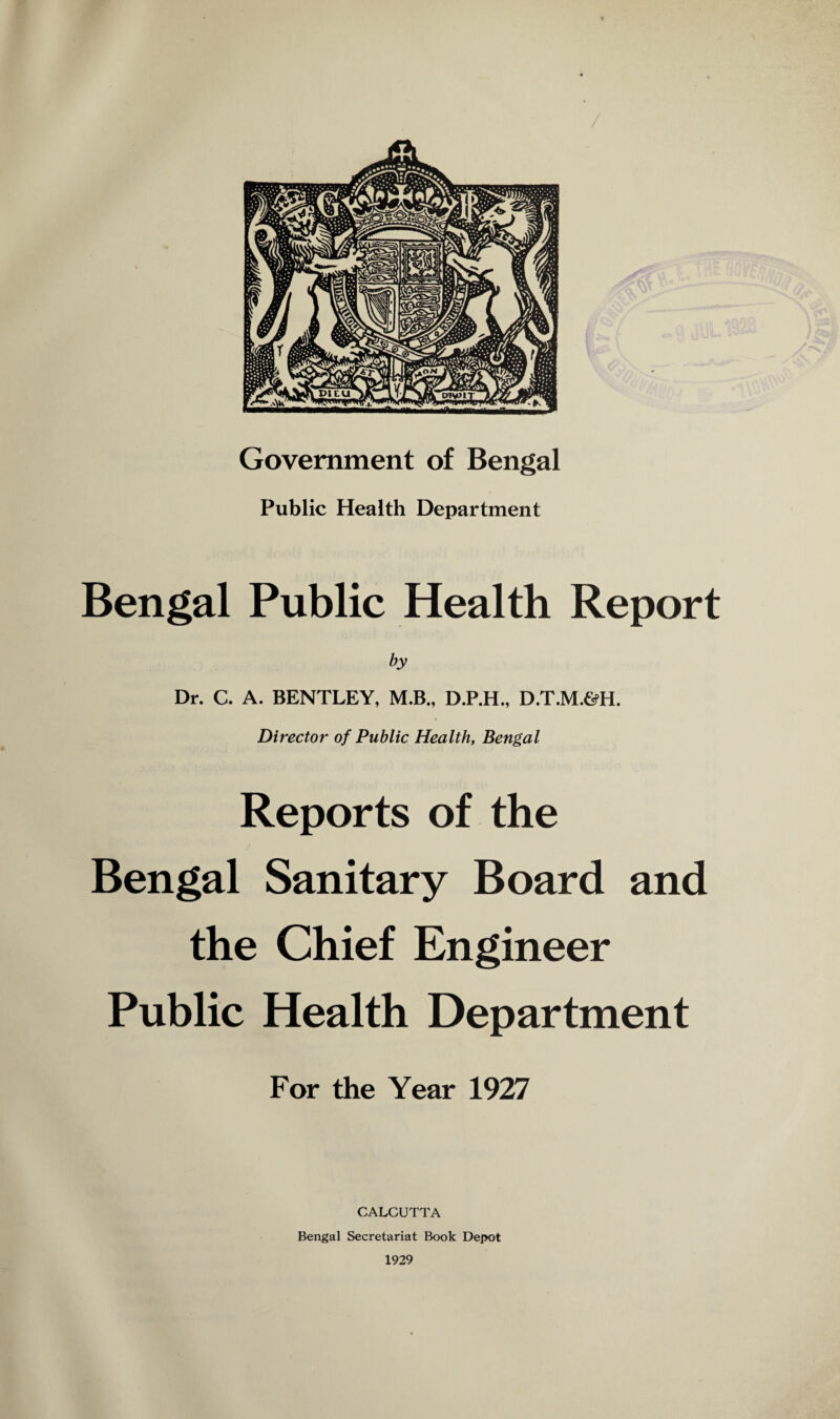 / Government of Bengal Public Health Department Bengal Public Health Report by Dr. C. A. BENTLEY, M.B., D.P.H., D.T.M.&H. Director of Public Health, Bengal Reports of the j Bengal Sanitary Board and the Chief Engineer Public Health Department For the Year 1927 CALCUTTA Bengal Secretariat Book Dej>ot 1929