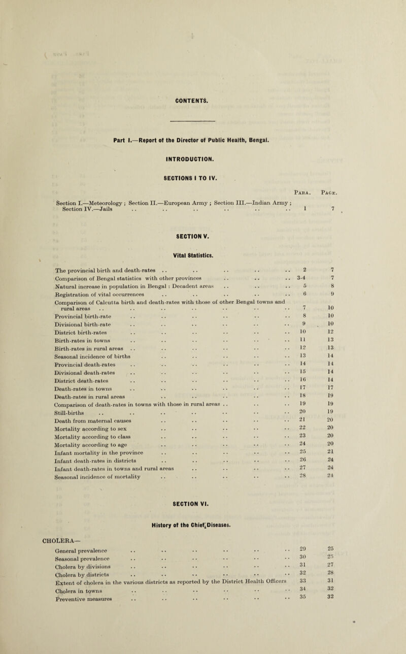 CONTENTS. Part I.—Report of the Director of Public Health, Bengal. INTRODUCTION. SECTIONS I TO IV. Paba. Section I.—Meteorology ; Section II.—European Army ; Section III.—Indian Army ; Section IV.—Jails .. .. .. .. .. .. 1 SECTION V. Vital Statistics. The provincial birth and death-rates Comparison of Bengal statistics with other provinces Natural increase in population in Bengal : Decadent areas Registration of vital occurrences Comparison of Calcutta birth and death-rates with those of other Bengal towns and rural areas Provincial birth-rate Divisional birth-rate District birth-rates Birth-rates in towns .. .. .. • • • • Birth-rates in rural areas Seasonal incidence of births Provincial death-rates Divisional death-rates District death-rates Death-rates in towns Death-rates in rural areas Comparison of death-rates in towns with those in rural areas .. Still-births .. .. • • Death from maternal causes Mortality according to sex Mortality according to class Mortality according to age Infant mortality in the province Infant death-rates in districts Infant death-rates in towns and rural areas Seasonal incidence of mortality 2 3-4 5 6 7 8 9 10 11 12 13 14 15 16 17 18 19 20 21 22 23 24 25 26 27 28 8ECTI0N VI. History of the Chief^Diseases. CHOLERA— General prevalence Seasonal prevalence Cholera by divisions Cholera by districts Extent of cholera in the various districts as reported by the District Health Officers Cholera in tgwns Preventive measures 29 30 31 32 33 34 35 Page. 7 7 7 8 9 10 10 10 12 13 13 14 14 14 14 17 19 19 19 20 20 20 20 21 24 24 24 25 25 27 28 31 32 32