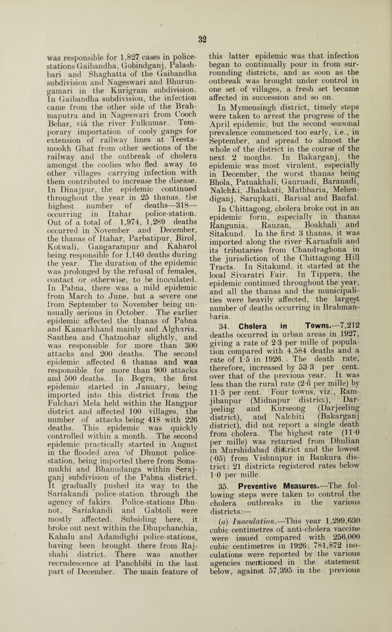 Was responsible for 1,827 cases in police- stations Gaibandha, Gobindganj, Palash- bari and Shaghatta of the Gaibandha subdivision and Nageswari and Bhurun- gamari in the Kurigram subdivision. In Gaibandha subdivision, the infection came from the other side of the Brah¬ maputra and in Nageswari from Cooch Behar, via the river Fulkumar. Tem¬ porary importation of cooly gangs for extension of railway lines at Teesta- mookh Ghat from other sections of the railway and the outbreak of cholera amongst the coolies who fled away to other villages carrying infection with them contributed to increase the disease. In Dinajpur, the epidemic continued throughout the year in 25 thanas, the highest number of deaths—318— occurring in Itahar police-station. Out of a total of 1,974, 1,289 deaths occurred in November and December, the thanas of Itahar, Parbatipur, Birol, Kotwali, Gangarampur and Kaharol being responsible for 1,140 deaths during the year. The duration of the epidemic was prolonged by the refusal of females, contact or otherwise, to be inoculated. In Pabna, there was a mild epidemic from March to June, but a severe one from September to November being un¬ usually serious in October. The earlier epidemic affected the thanas of Pabna and Kamarkhand mainly and Algharia, Santhea and Chatmohar slightly, and was responsible for more than 300 attacks and 200 deaths. The second epidemic affected 6 thanas and was responsible for more than 900 attacks and 500 deaths. In Bogra, the first epidemic started in January, being imported into this district from the Fulchari Mela held within the Rangpur district and affected 100 villages, the number of attacks being 418 with 220 deaths. This epidemic was quickly controlled within a month. The second epidemic practically started in August in the flooded area 'of Dhunot police- station, being imported there from Sona- mukhi and Bhanudanga within Seraj- ganj subdivision of the Pabna district. It gradually pushed its way to the Sariakandi police-station through the agency of fakirs. Police-stations Dhu¬ not, Sariakandi and Gabtoli were mostly affected. Subsiding here, it broke out next within the Dhupchanchia, Kahalu and Adamdighi police-stations, having been brought there from Raj- shahi district. There was another recrudescence at Panchbibi in the last part of December. The main feature of this latter epidemic was that infection began to continually pour in from sur¬ rounding districts, and as soon as the outbreak was brought under control in one set of villages, a fresh set became affected in succession and so on. In Mymensingh district, timely steps were taken to arrest the progress of the April epidemic, but the second seasonal prevalence commenced too early, i.e., in September, and spread to almost the whole of the district in the course of the next 2 months. In Bakarganj, the epidemic was most virulent, especially in December, the worst thanas being Bhola, Patuakhali, Gaurnadi, Baranadi, Nalchiki, Jhalakati, Mathbaria, Mehen- diganj, Sarupkati, Barisal and Baufal. In Chittagong, cholera broke out in an epidemic form, especially in thanas Rangunia, Rauzan, Boakhali and Sitakund. In the first 3 thanas, it was imported along the river Karnafuli and its tributaries from Chandraghona in the jurisdiction of the Chittagong Hill Tracts. In Sitakund, it started at the local Sivaratri Fair. In Tippera, the epidemic continued throughout the year, and all the thanas and the municipali¬ ties were heavily affected, the largest number of deaths occurring in Brahman- baria. 34. Cholera in Towns.—7,212 deaths occurred in urban areas in 1927, giving a rate of 2-3 per mille of popula¬ tion compared with 4.584 deaths and a rate of 1*5 in 1926. . The death rate, therefore, increased by 53-3 per cent, over that of the previous year. It was less than the rural rate (2-6 per mille) by 11*5 per cent. Four towns, viz., Ram- jibanpur (Midnapur district), Dar¬ jeeling and Kurseong (Darjeeling district), and Nalchiti (Bakarganj district), did not report a single death from cholera. The highest rate (110 per mille) was returned from Dhulian in Murshidabad district and the lowest (•05) from Vishnupur in Bankura dis¬ trict; 21 districts registered rates below 1-0 per mille. 35. Preventive Measures.—The fol¬ lowing steps were taken to control the cholera outbreaks in the various districts:— (a) Inoculation.—This year 1,299,630 cubic centimetres of anti-cholera vaccine were issued compared with 256,000 cubic centimetres in 1926 ; 781,872 ino¬ culations were reported by the various agencies meiitioned in the statement below, against 57,395 in the previous