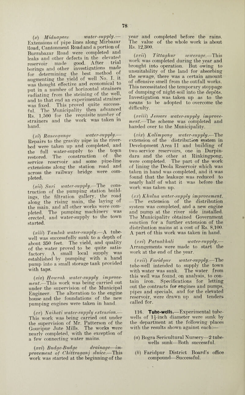 (x) Midnapore water-supply.— Extensions of pipe lines along Mirbazar Hoad, Cantonment Road and a portion of Burrabazar Road were completed and leaks and other defects in the elevated reservoir made good. After trial borings and other investigations made for determining the best method of augmenting the yield of well No. I, it was thought effective and economical to put in a number of horizontal strainers radiating from the steining of the well, and to that end an experimental strainer was fixed. This proved quite success¬ ful. The Municipality then advanced Rs. 1,500 for the requisite number of strainers and the work was taken in hand. (xi) Raneegunge water-supply.— Repairs to the gravity pipe in the river¬ bed were taken up and completed, and the full water-supply to the toyvn restored. The construction of the service reservoir and some pipe-line extensions along the station road and across the railway bridge were com¬ pleted. (xii) Suri water-suvply■—The cons¬ truction of the pumping station build¬ ings, the filtration gallery, the road along the rising main, the laying of the main, and all other works were com¬ pleted. The pumping machinery was erected, and water-supply to the town started. (xiii) Tamluk water-suvply■—A tube- well was successfully sunk to a depth of about 350 feet. The yield, and quality of the water proved to be quite satis¬ factory. A small local supply was established by pumping with a hand pump into a small storage tank provided with taps. (xiv) Howrah water-supply improve¬ ment.—This work was being carried out under the supervision of the Municipal Engineer. The alteration to the engine house and the foundations of the new pumping engines were taken in hand. (xv) Naihati water-supply extension.— This work was being carried out under the supervision of Mr. Patterson of the Gouripur Jute Mills. The works were nearly completed, with the exception of a few connecting water mains. (xvi) Budge-Budge drainage—im¬ provement of Chittraganj sluice.-—This work was started at the beginning of the year and completed before the rains. The value of the whole work is about Rs. 12,300. (xvii) Tittaghur sewerage.—This work was completed during the year and brought into operation. But owing to unsuitability of the land for absorbing the sewage, there was a certain amount of offensive smell from the outfall works. This necessitated the temporary stoppage of dumping of night-soil into the depots. Investigation was taken up as to the means to be adopted to overcome the difficulty. (xviii) Jessore water-supply improve¬ ment—The scheme was completed and handed over to the Municipality. (xix) Kalimpong ivater-supply.—The extension of the distribution system in Development Area II and building of two service reservoirs, one in Durpin- dara and the other at Rinkingpong, were completed. The part of the work of lining the Deola Reservoir which was taken in hand was completed, and it was found that the leakage was reduced to nearly half of what it was before the work was taken up. (xx) Khulna water-supply improvement. —The extension of the distribution system was completed, and a new engine and pump at the river side installed. The Municipalitv obtained Government sanction for a further extension of the distribution mains at a cost of Rs. 8,100. A part of this work was taken in hand. (xxi) Ratuakhali water-supply.— Arrangements were made to start the work at the end of the year. (xxii) Faridpur water-supply.—-The tube-well intended to supply the town with water was sunk. The water from this well was found, on analysis, to con¬ tain iron. Specifications for letting out the contracts for engines and pumps, pipes and specials, and for the elevated reservoir, were drawn up and tenders called for. 116. Tube-wells.—Experimental tube- wells of 1^-inch diameter were sunk by the department at the following places with the results shown against each:— (a) Bogra Sericultural Nursery—2 tube- wells sunk—Both successful. (b) Faridpur District Board’s office compound—Successful.