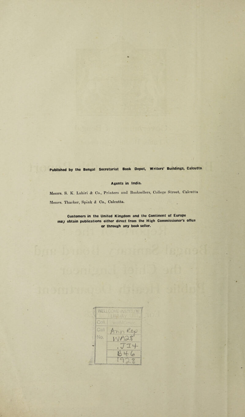 Published by the Bengal Secretariat Book Depot, Writers’ Buildings, Calcutta Agents in India Messrs. S. K. Lahiri & Co., Printers and Booksellers, College Street, Calcutta Messrs. Thacker, Spink <& Co., Calcutta. Customers in the United Kingdom and the Continent of Europe may obtain publications either direct from the High Commissioner’s office or through any book seller.