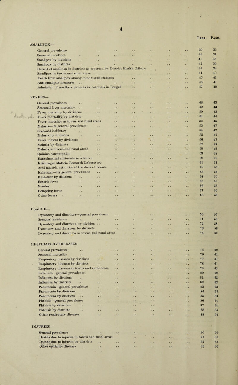 •* SMALLPOX— General prevalence Seasonal incidence Smallpox by divisions Smallpox by districts Extent of smallpox in districts as reported by District Health Officers Smallpox in towns and rural areas Death from smallpox among infants and children Anti-smallpox measures Admission of smallpox patients in hospitals in Bengal Para. Page 39 33 40 34 41 35 42 36 43 39 44 40 45 41 46 41 47 42 FEVERS— General prevalence Seasonal fever mortality Fever mortality by divisions Fever mortality by districts Fever mortality in towns and rural areas Malaria—its general prevalence Seasonal incidence Malaria by divisions Fever indices by divisions Malaria by districts Malaria in towns and rural areas Quinine consumption Experimental anti-malaria schemes Krishnagar Malaria Research Laboratory Anti-malaria activities of the district boards Kala-azar—its general prevalence Kala-azar by districts Enteric fever Measles Relapsing fever Other fevers 48 43 49 43 50 43 51 44 52 45 53 47 54 47 55 47 56 47 57 47 58 48 59 48 60 49 61 51 62 53 63 54 64 55 65 56 66 56 67 56 68 57 PLAGUE— Dysentery and diarrhoea—general prevalence Seasonal incidence Dysentery and diarrhoea by division . . Dysentery and diarrhoea by districts Dysentery and diarrhoea in towns and rural areas 70 57 71 58 72 58 73 58 74 60 RESPIRATORY DISEASES— General prevalence Seasonal mortality Respiratory diseases by divisions Respiratory diseases by districts Respirator}' diseases in towns and rural areas Influenza—general prevalence Influenza by divisions Influenza by districts Pneumonia—general prevalence Pneumonia by divisions Pneumonia by districts Phthisis—general prevalence Phthisis by divisions Phthisis by districts Other respiratory diseases 75 60 76 61 77 61 78 61 79 62 80 62 81 62 82 62 83 63 84 63 85 63 86 64 87 64 88 64 89 65 INJURIES— General prevalence Deaths due to injuries in towns and rural areas Deaths due to injuries by districts Other epidemic diseases ,. .. 90 65 91 65 92 65 93 66