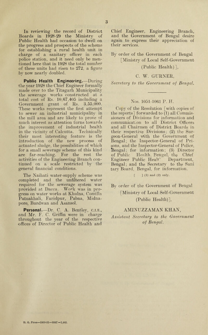 3 In reviewing the record of District Boards in 1928-29 the Ministry of Public Health had occasion to dwell on the progress and prospects of the scheme for establishing a rural health unit in charge of a sanitary officer in each police station, and it need only be men¬ tioned here that in 1928 the total number of these units had risen to 272, a figure bv now nearly doubled. Public Health Engineering.—During the year 1928 the Chief Engineer formally made over to the Titagarh Municipality the sewerage works constructed at a total cost of Rs. 10,67,405 including a Government grant of Rs. 3,55,000. These works represent the first attempt to sewer an industrial municipality in the mill area and are likely to prove of much interest as attention turns towards the improvement of industrial health in the vicinity of Calcutta. Technically * l their most interesting feature is the introduction of the new process of actuated sludge, the possibilities of which for a small sewerage scheme of this kind are far-reaching. For the rest the activities of the Engineering Branch con¬ tinued on a scale restricted by the general financial conditions. The Naihati water-supply scheme was completed and the unfiltered water required for the sewerage system was provided at Dacca. Wo^k was in pro¬ gress on water works at Khulna, Comilla Patuakhali, Faridpur, Pabna, Midna- pore, Burdwan and Asansol. Personal.—Dr. C. A. Bentley, c.i.e., and Mr. F. C. Griffin were in charge throughout the year of the respective •offices of Director of Public Health and Chief Engineer, Engineering Branch, and the Government of Bengal desire again to express their appreciation of their services. By order of the Government of Bengal [Ministry of Local Self-Government (Public Health)], C. W. GURNER, Secretary to the Government of Bengal. Nos. 1051-1061 P. H. Copy of the Resolution [with copies of the reports] forwarded to (1) all Commis¬ sioners of Divisions for information and communicaCon to all District Officers and all Chairmen of District Boards in their respective Divisions; (2) the Sur¬ geon-General wlith the Government of Bengal; the Inspector-General of Pri¬ sons, and the Inspector-General of Police, Bengal; for information; (3) Director of Public Health, Bengal, the Chief Engineer Public HealC Department, Bengal; and the Secretary to the Sani tary Board. Bengal, for information. [ ] (1) and (2) only. By order of the Government of Bengal [Ministry of Local Self-Government (Public Health)], AMINUZZAMAN KHAN, Assistant Secretary to the Government of Bengal. m. G. Press—1930-31—633P—1,885.