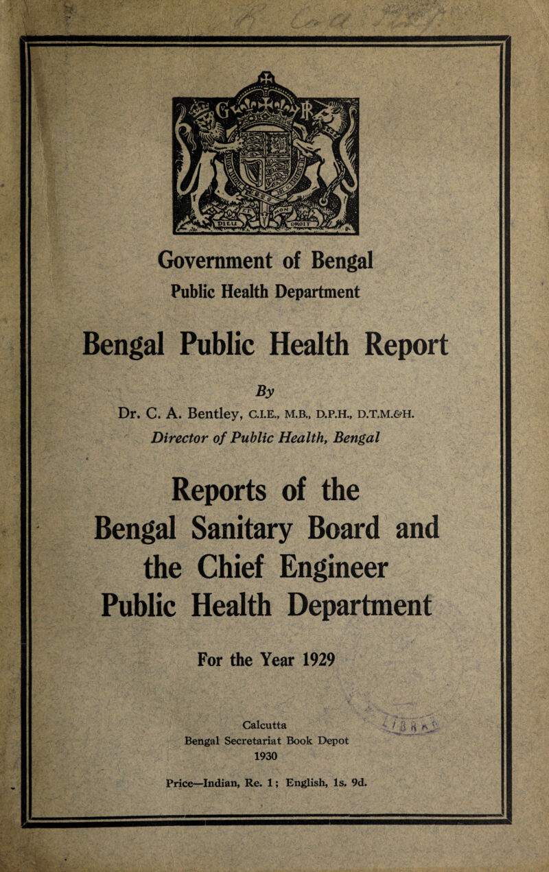 Public Health Department Bengal Public Health Report By Dr. C. A. Bentley, c.i.e., m.b„ d.p.h., d.t.m.&h. Director of Public Health, Bengal Reports of the Bengal Sanitary Board and the Chief Engineer Public Health Department For the Year 1929 Calcutta Bengal Secretariat Book Depot 1930 Price—Indian, Re. 1; English, Is. 9d.