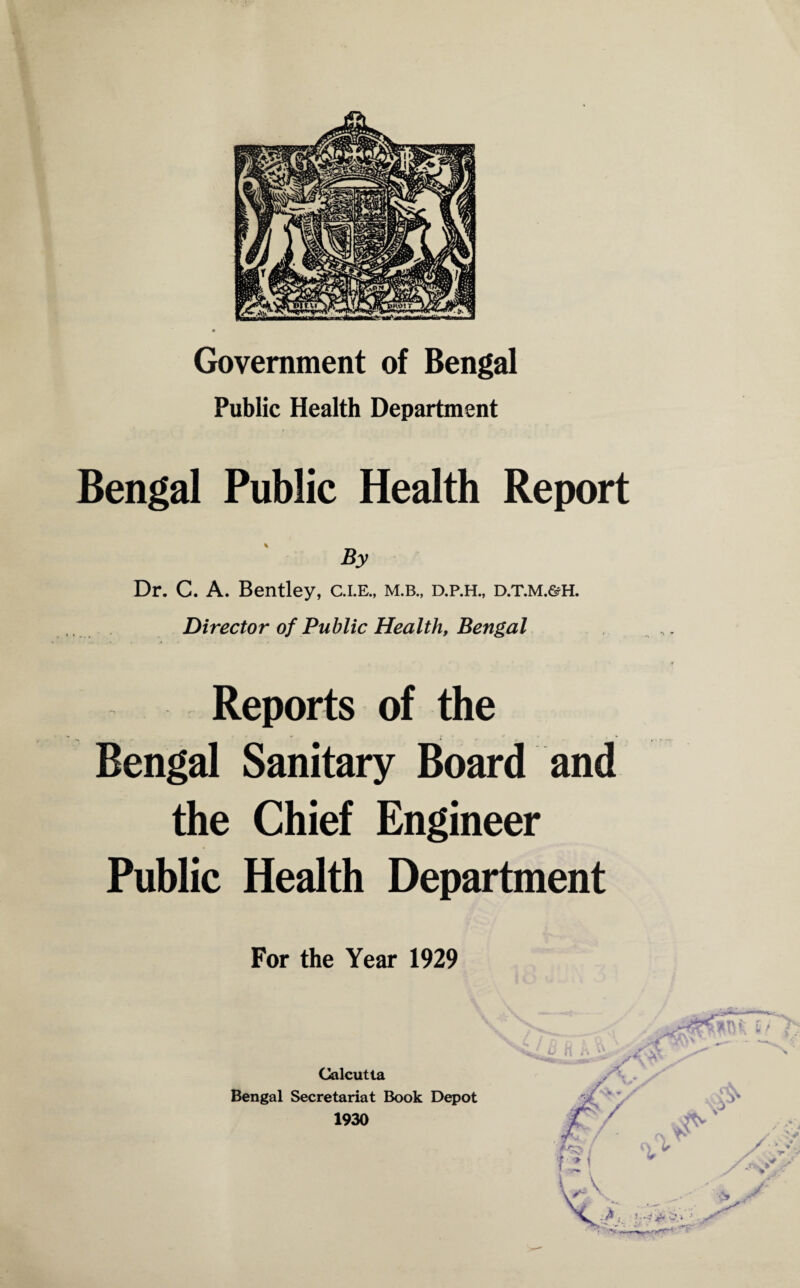 Government of Bengal Public Health Department Bengal Public Health Report By Dr. C. A. Bentley, c.i.e., m.b., d.p.h., d.t.m.&h. Director of Public Health, Bengal Reports of the Bengal Sanitary Board and the Chief Engineer Public Health Department For the Year 1929 Calcutta Bengal Secretariat Book Depot 1930