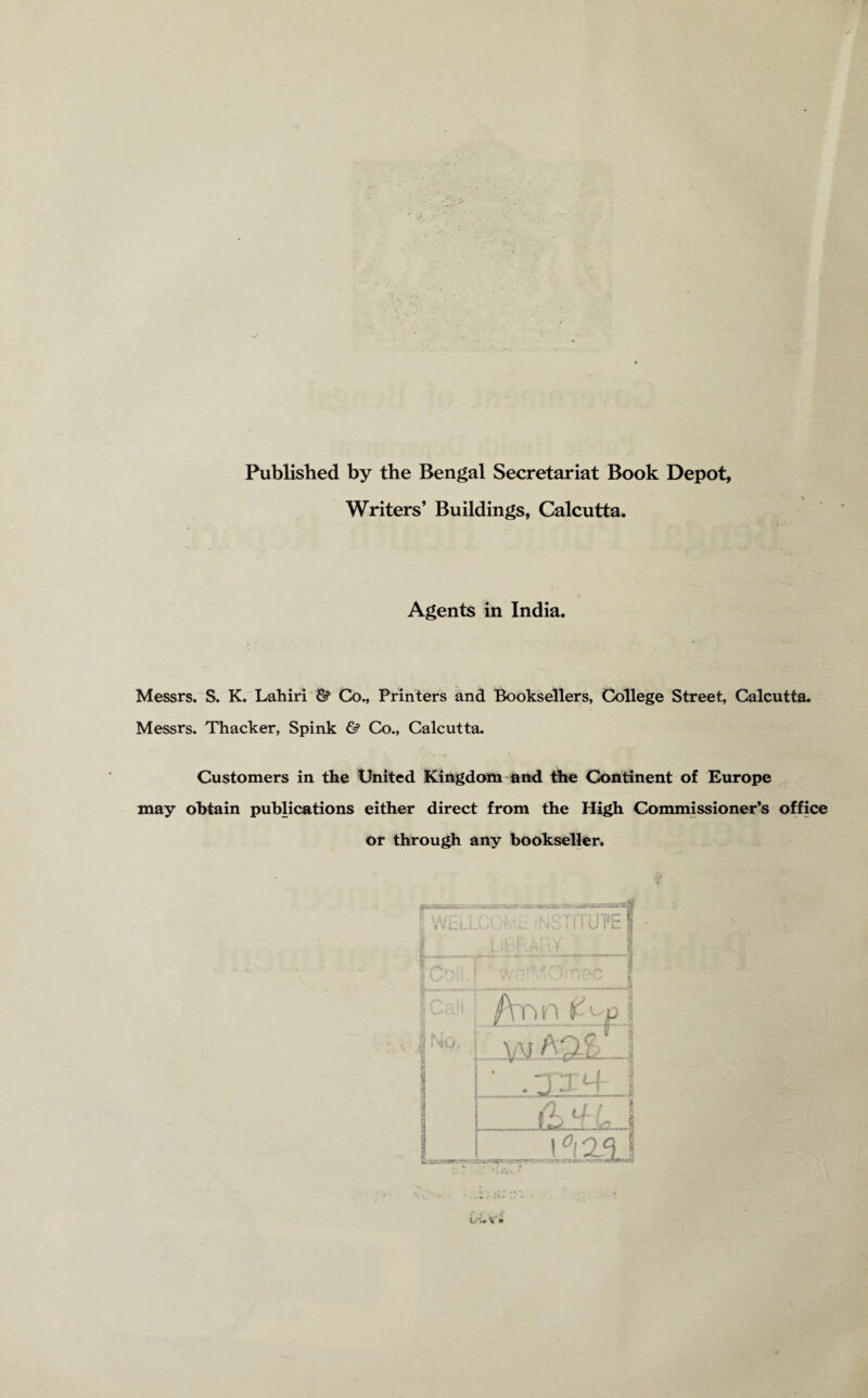 Published by the Bengal Secretariat Book Depot, Writers’ Buildings, Calcutta, Agents in India, Messrs. S. K. Lahiri & Co., Printers and Booksellers, College Street, Calcutta, Messrs. Thacker, Spink & Co., Calcutta. Customers in the United Kingdom and the Continent of Europe may obtain publications either direct from the High Commissioner’s office or through any bookseller.