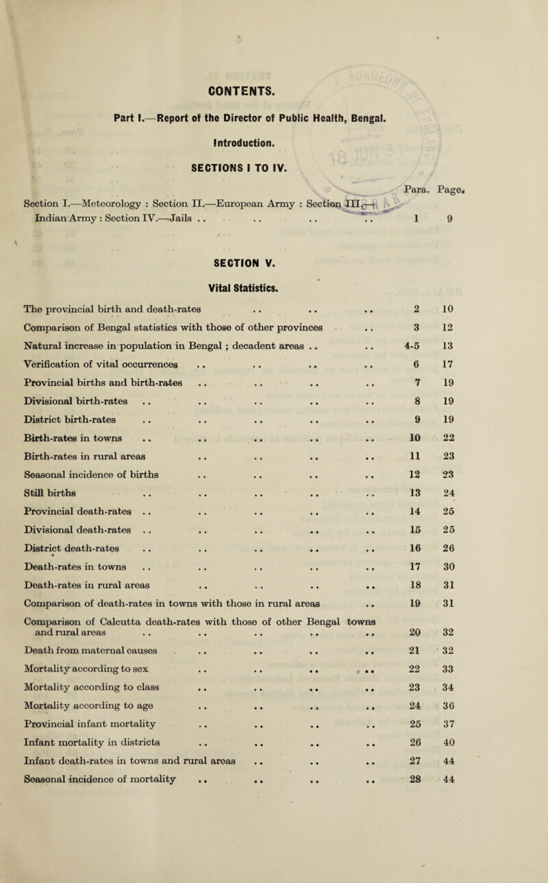 CONTENTS Part I.—Report of the Director of Public Health, Bengal. Introduction. SECTIONS I TO IV. ' * Para. Page* Section I.—Meteorology : Section II.—European Army : Section -III,-—\ . >,/ Indian Army : Section IV.—Jails .. . . .. .. 1 9 SECTION V. Vital Statistics. • The provincial birth and death-rates • • • * 2 10 Comparison of Bengal statistics with those of other provinces 3 12 Natural increase in population in Bengal ; decadent areas 4-5 13 Verification of vital occurrences 6 17 Provincial births and birth-rates 7 19 Divisional birth-rates 8 19 District birth-rates 9 19 Birth-rates in towns 10 22 Birth-rates in rural areas 11 23 Seasonal incidence of births 12 23 Still births 13 24 Provincial death-rates .. 14 25 Divisional death-rates 15 25 District death-rates • 16 26 Death-rates in towns 17 30 Death-rates in rural areas 18 31 Comparison of death-rates in towns with those in rural areas 19 31 Comparison of Calcutta death-rates with those of other Bengal and rural areas towns 20 32 Death from maternal causes 21 32 Mortality according to sex • • 22 33 Mortality according to class 23 34 Mortality according to age 24 36 Provincial infant mortality 25 37 Infant mortality in districts 26 40 Infant death-rates in towns and rural areas 27 44 Seasonal incidence of mortality • • 28 44