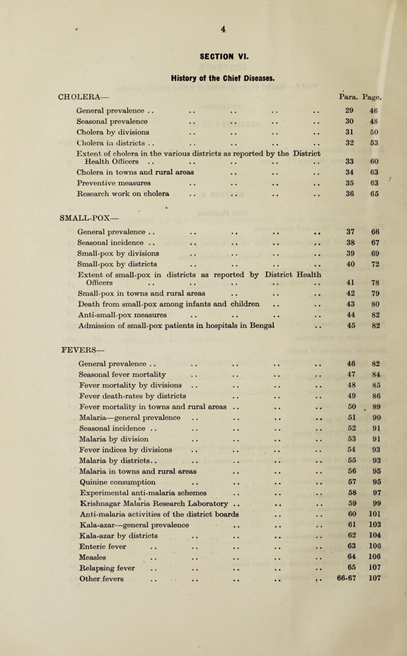 History of the Chief Diseases. CHOLERA— Para. Page. General prevalence . . • • • • 29 46 Seasonal prevalence • • • • 30 48 Cholera by divisions • • • • 31 50 Cholera in districts .. • • • • 32 53 Extent of cholera in the various districts as reported by the District Health Officers 33 60 Cholera in towns and rural areas • • • • 34 63 Preventive measures • • • • 35 63 Research work on cholera • • • • 36 65 • SMALL-POX— General prevalence .. • • • • 37 66 Seasonal incidence .. • • • • 38 67 Small-pox by divisions • • • * 39 69 Small-pox by districts • • • • 40 72 Extent of small-pox in districts as reported by Officers •* •» •• District Health • • • • 41 78 Small-pox in towns and rural areas • • • • 42 79 Death from small-pox among infants and children • • • • 43 80 Anti-small-pox measures • • • • 44 82 Admission of small-pox patients in hospitals in Bengal • • 45 82 FEVERS— General prevalence .. • • • • 46 82 Seasonal fever mortality • • • • 47 84 Fever mortality by divisions • • • • 48 85 Fever death-rates by districts • • • • 49 86 Fever mortality in towns and rural areas .. • • • • 50 . 89 Malaria—general prevalence • • • • 51 90 Seasonal incidence .. • • • • 52 91 Malaria by division • • • • 53 91 Fever indices by divisions • • • • 54 93 Malaria by districts.. • • • • 55 93 Malaria in towns and rural areas • • • • 56 95 Quinine consumption • • • • 57 95 Experimental anti-malaria schemes • • • • 58 97 ♦ Krishnagar Malaria Research Laboratory .. • • • • 59 99 Anti-malaria activities of the district boards • • • • 60 101 Kala-azar—general prevalence • • • « 61 103 Kala-azar by districts • • • • 62 104 Enteric fever • • • • 63 106 Measles • • • • 64 106 Relapsing fever • • • • 65 107 Other fevers 66-67 107