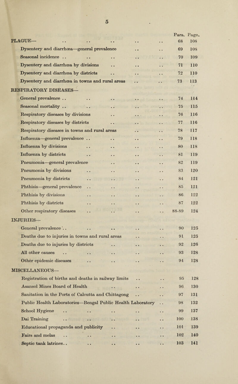 Para. Page. PLAGUE— • • • • 68 108 Dysentery and diarrhoea—general prevalence • • • • 69 108 Seasonal incidence . . • • • • 70 109 Dysentery and diarrhoea by divisions • • • • 71 110 Dysentery and diarrhoea by districts • • • • 72 110 Dysentery and diarrhoea in towns and rural areas RESPIRATORY DISEASES— • • • • 73 113 General prevalence .. 74 114 Seasonal mortality .. 75 115 Respiratory diseases by divisions 76 116 Respiratory diseases by districts 77 116 Respiratory diseases in towns and rural areas 78 117 Influenza—general prevalence .. 79 118 Influenza by divisions 80 118 Influenza by districts 81 119 Pneumonia—general prevalence 82 119 Pneumonia by divisions 83 120 Pneumonia by districts 84 121 Phthisis—general prevalence 85 121 Phthisis by divisions 86 122 Phthisis by districts 87 122 Other respiratory diseases 88-89 124 INJURIES— General prevalence 90 125 Deaths due to injuries in towns and rural areas 91 125 Deaths due to injuries by districts 92 126 All other causes 93 128 Other epidemic diseases 94 128 MISCELLANEOUS— Registration of births and deaths in railway limits • • 95 128 Asansol Mines Board of Health • • 96 130 Sanitation in the Ports of Calcutta and Chittagong • • 97 131 Public Health Laboratories—Bengal Public Health Laboratory 98 132 School Hygiene • • 99 137 Dai Training • • 100 138 Educational propaganda and publicity • • 101 139 Fairs and melas • • 102 140 Septic tank latrines.. • • 103 141