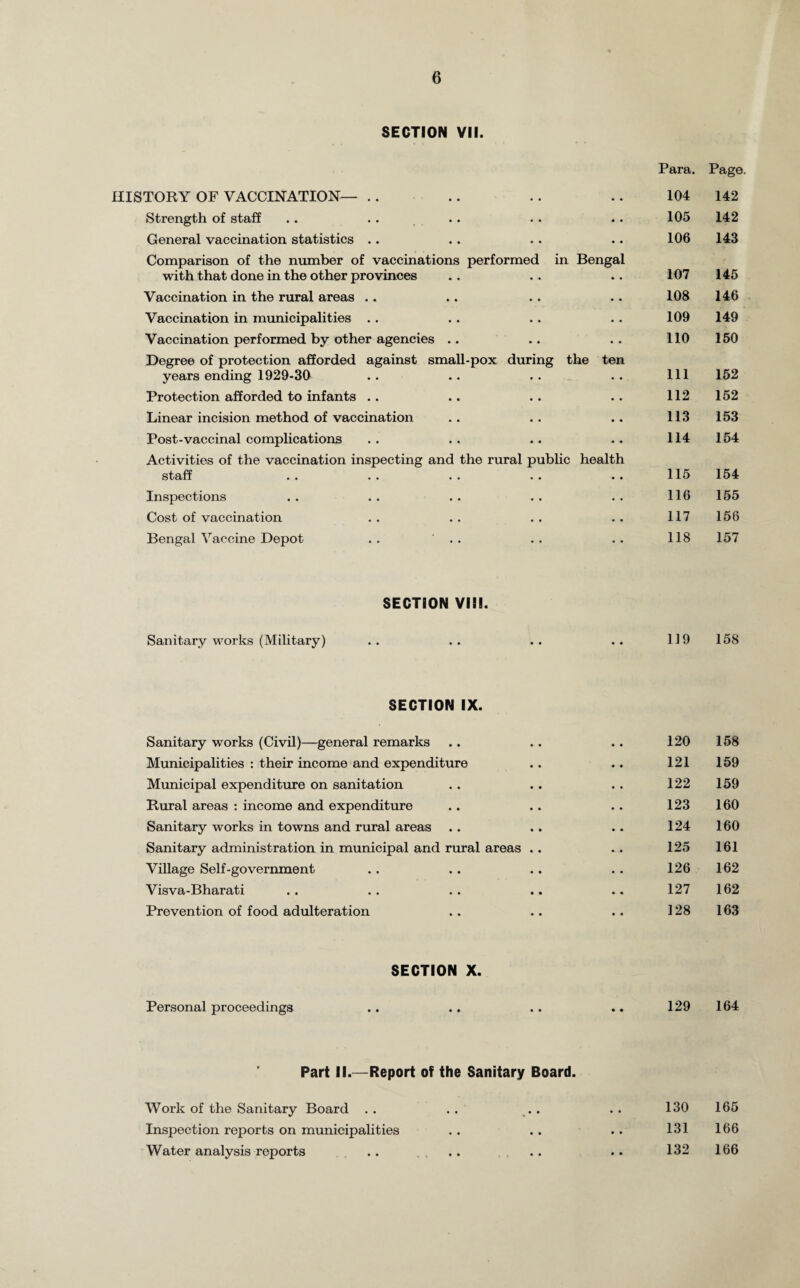 SECTION VII. Para. Page HISTORY OF VACCINATION— • • • • 104 142 Strength of staff • • • • 105 142 General vaccination statistics .. • • • • 106 143 Comparison of the number of vaccinations performed in with that done in the other provinces Bengal • • 107 145 Vaccination in the rural areas .. • • • • 108 146 Vaccination in municipalities .. • • • • 109 149 Vaccination performed by other agencies .. . • • - 110 150 Degree of protection afforded against small-pox years ending 1929-30 during the ten 111 152 Protection afforded to infants .. • • • • 112 152 Linear incision method of vaccination • • • • 113 153 Post-vaccinal complications • • • • 114 154 Activities of the vaccination inspecting and the rural public staff •• •• •• •• health 115 154 Inspections • • • • 116 155 Cost of vaccination • • . • 117 156 Bengal Vaccine Depot . . ' . . • . • • 118 157 SECTION VIII. Sanitary works (Military) 119 158 SECTION IX. Sanitary works (Civil)—general remarks 120 158 Municipalities : their income and expenditure 121 159 Municipal expenditure on sanitation 122 159 Rural areas : income and expenditure 123 160 Sanitary works in towns and rural areas 124 160 Sanitary administration in municipal and rural areas .. 125 161 Village Self-government 126 162 Visva-Bharati 127 162 Prevention of food adulteration 128 163 SECTION X. Personal proceedings 129 164 Part II.—Report of the Sanitary Board. 130 165 131 166 132 166 Work of the Sanitary Board . . Inspection reports on municipalities Water analysis reports • •