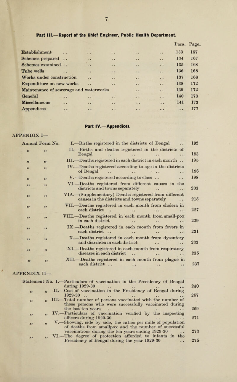 Part III.—Report of the Chief Engineer, Public Health Department. Para. Page. Establishment .. . . . . . . .. 133 167 Schemes prepared . . . . . . . . . . 134 167 Schemes examined .. . . .. . . . . 135 168 Tube wells .. .. .. .. .. 136 168 Works under construction . . . . .. .. 137 168 Expenditure on new works . . . . . . .. 138 172 Maintenance of sewerage and waterworks . . . . 139 172 General .. . . . . . . .. 140 173 Miscellaneous . . . . . . . . .. 141 173 Appendices .. .. . . .. .. .. 177 APPENDIX I— Annual Form No. 99 99 99 99 Part IV.—Appendices. I.—Births registered in the districts of Bengal . . 192 II.—Births and deaths registered in the districts of Bengal . . . . .. .. 193 III. —Deaths registered in each district in each month .. 195 IV. —Deaths registered according to age in the districts of Bengal . . . . .. .. 196 V.—Deaths registered according to class .. .. 198 VI.—Deaths registered from different causes in the districts and towns separately .. .. 203 VIA.—(Supplementary) Deaths registered from different causes in the districts and towns separately .. 215 VII.—Deaths registered in each month from cholera in each district . . . . . . .. 227 VIII.—Deaths registered in each month from small-pox in each district .. . . .. 229 IX.—Deaths registered in each month from fevers in each district . . .. .. .. 231 X.—Deaths registered in each month from dysentery and diarrhoea in each district .. .. 233 XI. —Deaths registered in each month from respiratory diseases in each district .. .. .. 235 XII. —Deaths registered in each month from plague in each district . . .. .. .. 237 99 99 APPENDIX II— Statement No. I.—Particulars of vaccination in the Presidency of Bengal during 1929-30 . . . . . . .. 240 II.—Cost of vaccination in the Presidency of Bengal during 1929-30 .. .. .. .. ..257 III. —Total number of persons vaccinated with the number of those persons who were successfully vaccinated during the last ten years . . . . . . . . 269 IV. —Particulars of vaccination verified by the inspecting officers during 1929-30 . . . . . . 271 V.—Showing, side by side, the ratios per mille of population of deaths from smallpox and the number of successful vaccinations during the ten years ending 1929-30 . . 273 VI.—The degree of protection afforded to infants in the Presidency of Bengal during the year 1929-30 . . 275 99 ■99 99 99