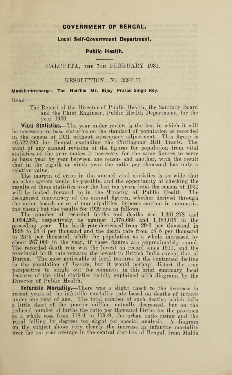 GOVERNMENT OF BENGAL. Local Self-Government Department, Public Health. CALCUTTA, the 7tti FEBRUARY 1931. RESOLUTION—No. 339P.H. Mmister-in-oharge: The Hon’ble Mr. Bijoy Prasad Singh Roy. Read— The Report of the Director of Public Health, the Sanitary Board and the Chief Engineer, Public Health Department, for the year 1929. Vital Statistics.—The year under review is the last in which it will be necessary to base statistics on the standard of population as recorded in the census of 1921 without subsequent adjustment. This figure is 46,522,293 for Bengal excluding the Chittagong Hill Tracts. The want of any annual revision of the figures for population from vital statistics of the year makes it necessary for the same figures to serve as basis year by year between one census and another, with the result that in the eighth or ninth year the ratio per thousand has only a relative value. The margin of error in the annual, vital statistics is so wide that no other system would be possible, and the opportunity of checking the results of these statistics over the last ten years from the census of 1931 will be looked forward to in the Ministry of Public Health. The recognized inaccuracy of the annual figures, whether derived through the union boards or rural municipalities, imposes caution in summaris¬ ing them; but the results for 1929 are as follows. The number of recorded births and deaths was 1,361,278 and 1,094,263, respectively, as against 1,375,680 and 1,189,015 in the preceding year. The birth rate decreased from 29-6 per thousand in 1928 to 29 *3 per thousand and the death rate from 25 -5 per thousand to 23 -5 per thousand, while the population as a whole increased by about 267,000 in the year, if these figures are approximately sound. The recorded death rate was the lowest on record since 1911, and the provincial birth rate remains the lowest in British India except that of Burma. The most noticeable of local features is the continued decline in the population of Jessore, but it would perhaps distort the true perspective to single out for comment in this brief summary local features of the vital statistics lucidly explained with diagrams by the Director of Public Health. Infantile Mortality.—There was a slight check to the decrease in recent years of the infantile mortality rate based on deaths of infants under one year of age. The total number of such deaths, which falls a little short of the quarter million, actually decreased, but on the reduced number of births the ratio per thousand births for the province as a whole rose from 178*1 to 179*9, the urban ratio rising and the rural falling by degrees too slight for special analysis. A diagram on the subject shows very clearly the increase in infantile mortality over the ten year average in the central districts of Bengal, from Malda