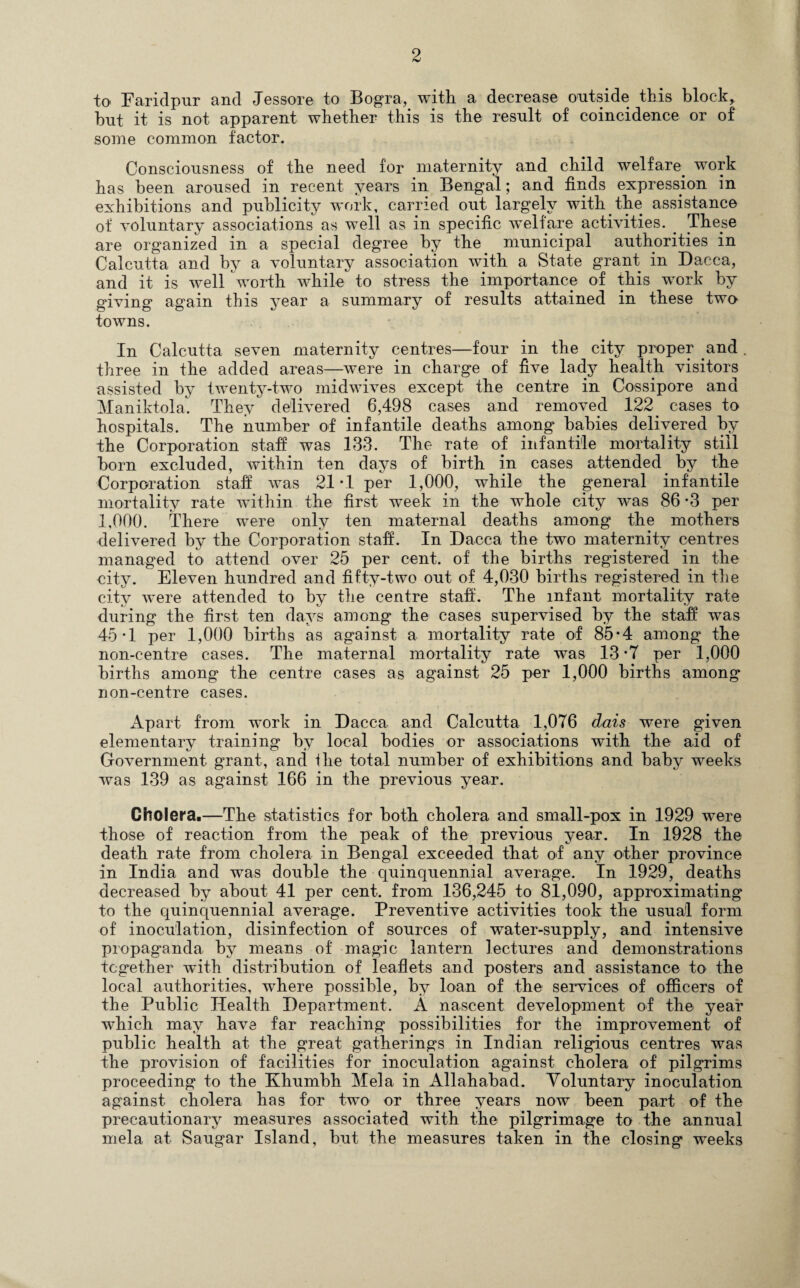 to Faridpur and Jessore to Bogra, with, a decrease outside this block, bnt it is not apparent whether this is the resnlt of coincidence or of some common factor. Consciousness of the need for maternity and child welfare, work has been aroused in recent years in Bengal; and finds expression in exhibitions and publicity work, carried out largely with the assistance of voluntary associations as well as in specific welfare activities. These are organized in a special degree by the municipal authorities in Calcutta and by a voluntary association with a State grant in Dacca, and it is well worth while to stress the importance of this work by giving again this year a summary of results attained in these two towns. In Calcutta seven maternity centres—four in the city proper and . three in the added areas—were in charge of five lacty health visitors assisted by twenty-two midwives except the centre in Cossipore and Maniktola. They delivered 6,498 cases and removed 122. cases to hospitals. The number of infantile deaths among babies delivered by the Corporation staff was 133. The rate of infantile mortality still born excluded, within ten days of birth in cases attended by the Corporation staff was 21*1 per 1,000, while the general infantile mortality rate within the first week in the whole city was 86-3 per 1,000. There were only ten maternal deaths among the mothers delivered by the Corporation staff. In Dacca the two maternity centres managed to attend over 25 per cent, of the births registered in the city. Eleven hundred and fifty-two out of 4,030 births registered in the city were attended to by the centre staff. The infant mortality rate during the first ten days among the cases supervised by the staff was 45*1 per 1,000 births as against a mortality rate of 85*4 among the non-centre cases. The maternal mortality rate was 13*7 per 1,000 births among the centre cases as against 25 per 1,000 births among non-centre cases. Apart from wrork in Dacca and Calcutta 1,076 dais were given elementary training by local bodies or associations with the aid of Government grant, and the total number of exhibitions and baby weeks was 139 as against 166 in the previous year. Cholera.—The statistics for both cholera and small-pox in 1929 were those of reaction from the peak of the previous year. In 1928 the death rate from cholera in Bengal exceeded that of any other province in India and was double the quinquennial average. In 1929, deaths decreased by about 41 per cent, from 136,245 to 81,090, approximating to the quinquennial average. Preventive activities took the usual form of inoculation, disinfection of sources of water-supply, and intensive propaganda by means of magic lantern lectures and demonstrations together with distribution of leaflets and posters and assistance to the local authorities, where possible, by loan of the services of officers of the Public Health Department. A nascent development of the year which may have far reaching possibilities for the improvement of public health at the great gatherings in Indian religious centres was the provision of facilities for inoculation against cholera of pilgrims proceeding to the Khumbh Mela in Allahabad. Voluntary inoculation against cholera has for two or three years now been part of the precautionary measures associated with the pilgrimage to the annual mela at Saugar Island, but the measures taken in the closing weeks
