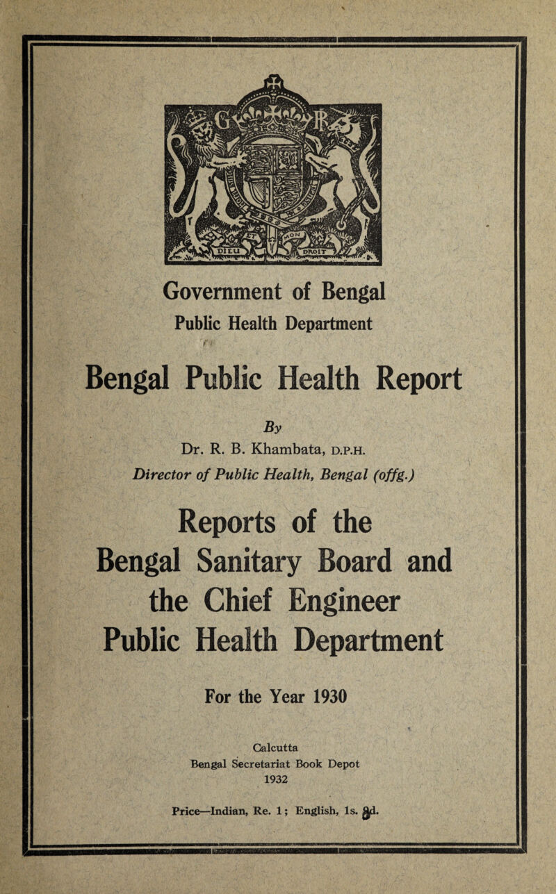 Government of Bengal Public Health Department Bengal Public Health Report By Dr. R. B. Khambata, d.p.h. Director of Public Health, Bengal (offg.) Reports of the Bengal Sanitary Board and the Chief Engineer Public Health Department For the Year 1930 Calcutta Bengal Secretariat Book Depot 1932 Price—Indian, Re. 1; English, Is. gd.