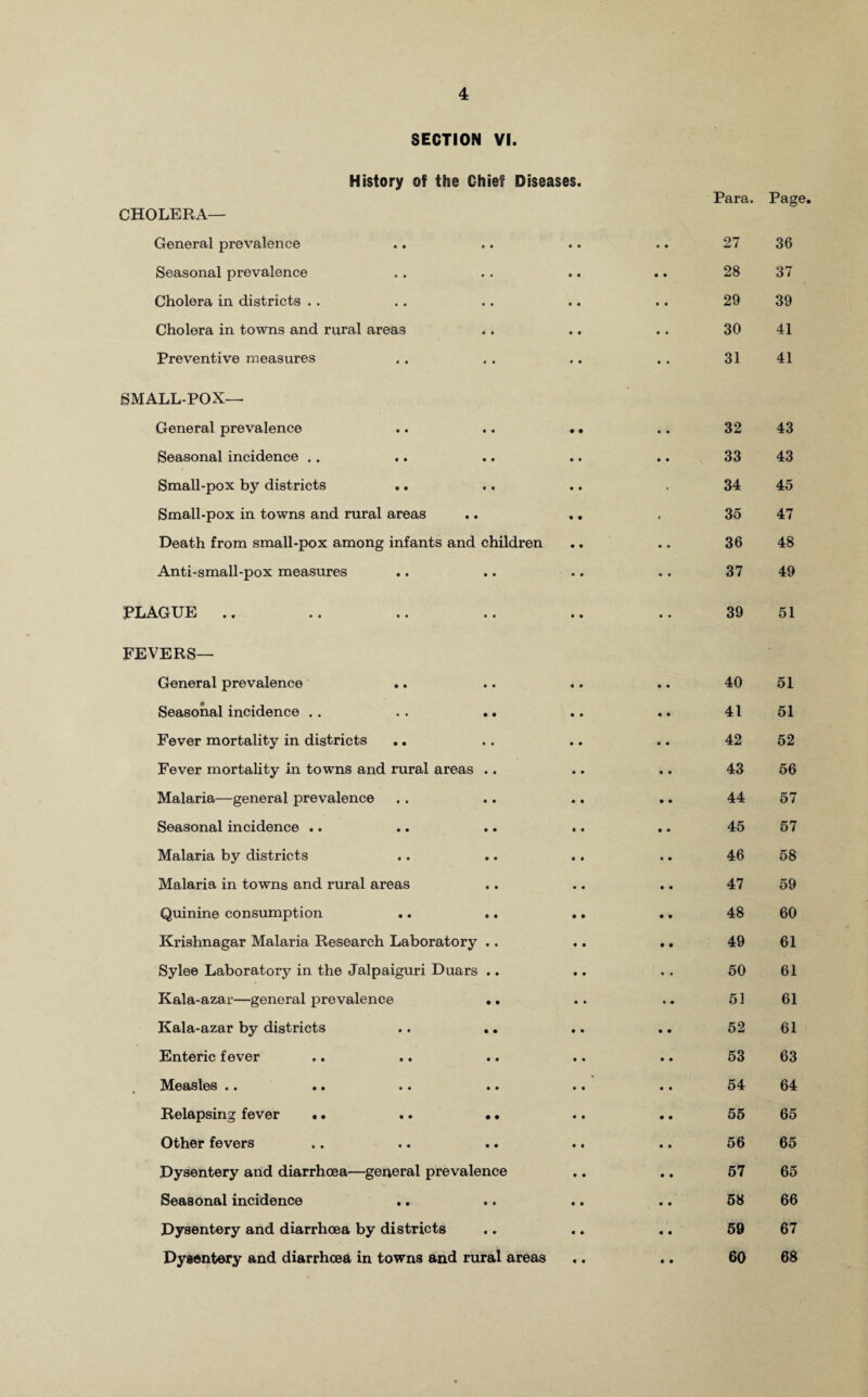 SECTION VI. History of the Chief Diseases. CHOLERA— General prevalence Seasonal prevalence Cholera in districts . . Cholera in towns and rural areas Preventive measures Para. Page. 27 36 28 37 29 39 30 41 31 41 SMALLPOX— General prevalence « • • • 32 43 Seasonal incidence .. • • • • 33 43 Small-pox by districts • t ■ 34 45 Small-pox in towns and rural areas • • * 35 47 Death from small-pox among infants and children • • • • 36 48 Anti-small-pox measures • P ♦ • 37 49 PLAGUE .. • • • • 39 51 FEVERS— General prevalence 40 51 Seasonal incidence . . . . .. 41 51 Fever mortality in districts 42 52 Fever mortality in towns and rural areas .. 43 56 Malaria—general prevalence 44 57 Seasonal incidence .. 45 57 Malaria by districts 46 58 Malaria in towns and rural areas 47 59 Quinine consumption 48 60 Krishnagar Malaria Research Laboratory . . 49 61 Sylee Laboratory in the Jalpaiguri Duars .. 50 61 Kala-azar—general prevalence .. 51 61 Kala-azar by districts .. .. 52 61 Enteric fever 53 63 Measles •• .. • • »• 54 64 Relapsing fever • • .. • • 55 65 Other fevers 56 65 Dysentery and diarrhoea—general prevalence 57 65 Seasonal incidence .. 58 66 Dysentery and diarrhoea by districts 59 67 Dysentery and diarrhoea in towns and rural areas 60 68