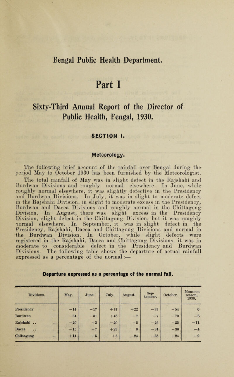 Bengal Public Health Department. Part I Sixty-Third Annual Report of the Director of Public Health, Eengal, 1930. SECTION i. Meteorology. The following* brief account of the rainfall over Bengal during the period May to October 1930 has been furnished by the Meteorologist. The total rainfall of May was in slight defect in the Bajshahi and Burdwan Divisions and roughly normal elsewhere. In June, while roughly normal elsewhere, it was slightly defective in the Presidency and Burdwan Divisions. In July, it was in slight to moderate defect in the Bajshahi Division, in slight to moderate excess in the Presidency, Burdwan and Dacca Divisions and roughly normal in the Chittagong Division. In August, there was slight excess in the Presidency Division, slight defect in the Chittagong Division, but it was roughly normal elsewhere. In September, it was in slight defect in the Presidency, Bajshahi, Dacca and Chittagong Divisions and normal in the Burdwan Division. In October, while slight defects were registered in the Bajshahi, Dacca and Chittagong Divisions, it was in moderate to considerable defect in the Presidency and Burdwan Divisions. The following table shows the departure of actual rainfall expressed as a percentage of the normal:— Departure expressed as a percentage of the normal fall. Divisions. May. June. July. August. Sep¬ tember. October. Monsoon season, 1930. Presidency -14 -17 + 47 + 22 -33 -54 0 Burdwan -34 -31 + 48 -7 -7 -70 -0 Bajshahi .. -20 + 3 -20 + 5 -26 -25 -11 Dacca -15 + 7 + 23 0 -34 -36 -4 Chittagong + 14 + 5 + 5 -24 -35 -24 -9