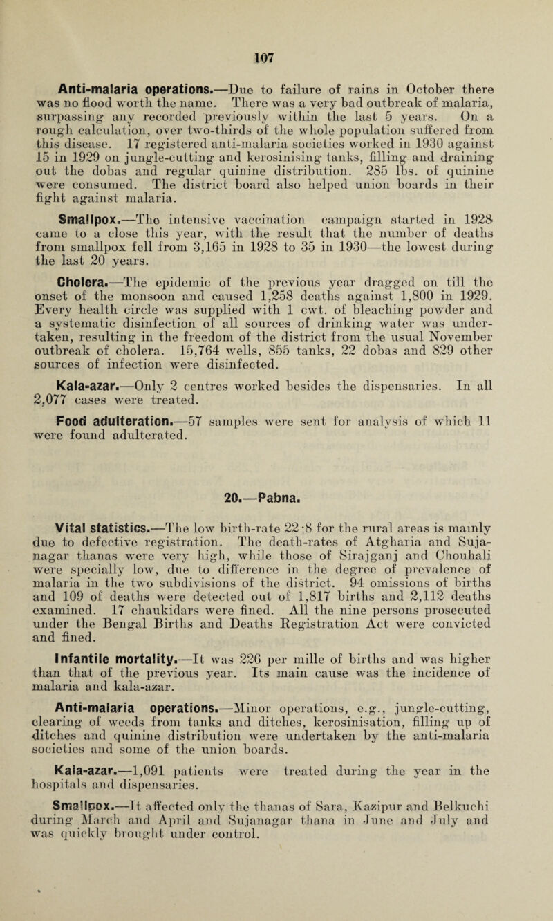 Anti-malaria operations.—Due to failure of rains in October there was no flood worth the name. There was a very bad outbreak of malaria, surpassing any recorded previously within the last 5 years. On a rough calculation, over two-thirds of the whole population suffered from this disease. 17 registered anti-malaria societies worked in 1930 against 15 in 1929 on jungle-cutting and kerosinising tanks, filling' and draining out the dobas and regular quinine distribution. 285 lbs. of quinine were consumed. The district board also helped union boards in their fight against malaria. Smallpox.—The intensive vaccination campaign started in 1928- came to a close this year, with the result that the number of deaths from smallpox fell from 3,165 in 1928 to 35 in 1930—the lowest during the last 20 years. Cholera.—The epidemic of the previous year dragged on till the onset of the monsoon and caused 1,258 deaths against 1,800 in 1929. Every health circle was supplied with 1 cwt. of bleaching powder and a systematic disinfection of all sources of drinking water was under¬ taken, resulting in the freedom of the district from the usual November outbreak of cholera. 15,764 wells, 855 tanks, 22 dobas and 829 other sources of infection were disinfected. Kala-azar.—Only 2 centres worked besides the dispensaries. In all 2,077 cases were treated. Food adulteration.—57 samples were sent for analysis of which 11 were found adulterated. 20.—Pabna. Vital statistics.—The low birth-rate 22 ;8 for the rural areas is mainly due to defective registration. The death-rates of Atgharia and Suja- nagar tlianas were very high, while those of Sirajganj and Chouhali were specially low, due to difference in the degree of prevalence of malaria in the two subdivisions of the district. 94 omissions of births and 109 of deaths were detected out of 1,817 births and 2,112 deaths examined. 17 chaukidars were fined. All the nine persons prosecuted under the Bengal Births and Deaths Registration Act were convicted and fined. Infantile mortality.—It was 226 per mille of births and was higher than that of the previous year. Its main cause was the incidence of malaria and kala-azar. Anti-malaria operations.—Minor operations, e.g., jungle-cutting, clearing of weeds from tanks and ditches, kerosinisation, filling up of ditches and quinine distribution were undertaken by the anti-malaria societies and some of the union boards. Kala-azar.—1,091 patients were treated during the year in the hospitals and dispensaries. Smallpox.—It affected only the tlianas of Sara, Kazipur and Belkuchi during March and April and Sujanagar thana in June and July and was quickly brought under control.