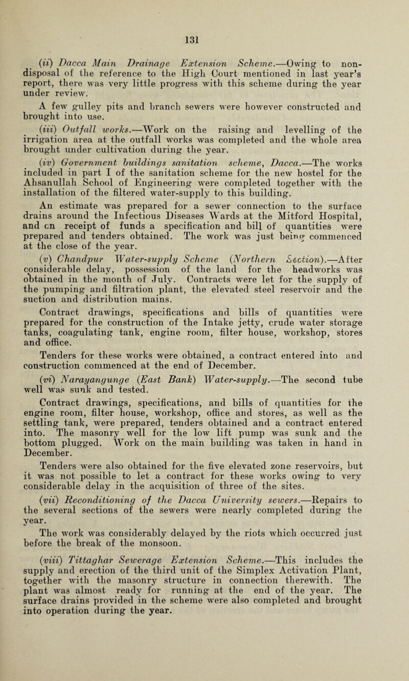 (ii) Dacca Maui Drainage Extension Scheme.—Owing* to non- disposal of the reference to the High Court mentioned in last year’s report, there was very little progress with this scheme during the year under review. A few gulley pits and branch sewers were however constructed and brought into use. (Hi) Outfall works.—Work on the raising and levelling of the irrigation area at the outfall works was completed and the whole area brought under cultivation during the year. (iv) Government buildings sanitation scheme, Dacca.—The works included in part I of the sanitation scheme for the new hostel for the Ahsanullah School of Engineering were completed together with the installation of the filtered water-supply to this building. An estimate was prepared for a sewer connection to the surface drains around the Infectious Diseases Wards at the Mitford Hospital, and on receipt of funds a specification and bill of quantities were prepared and tenders obtained. The work was just being commenced at the close of the year. (v) Chandpur Water-supply Scheme (Northern Section).—After considerable delay, possession of the land for the headworks was obtained in the month of July. Contracts were let for the supply of the pumping and filtration plant, the elevated steel reservoir and the suction and distribution mains. Contract drawings, specifications and bills of quantities were prepared for the construction of the Intake jetty, crude water storage tanks, coagulating tank, engine room, filter house, workshop, stores and office. Tenders for these works were obtained, a contract entered into and construction commenced at the end of December. (vi) Narayangunge (East Bank) Water-supply.—The second tube well wras sunk and tested. Contract drawings, specifications, and bills of quantities for the engine room, filter house, workshop, office and stores, as well as the settling tank, were prepared, tenders obtained and a contract entered into. The masonry well for the low lift pump was sunk and the bottom plugged. Work on the main building was taken in hand in December. Tenders were also obtained for the five elevated zone reservoirs, but it was not possible to let a contract for these works owing to very considerable delay in the acquisition of three of the sites. (vii) Reconditioning of the Dacca University sewers.—Repairs to the several sections of the sewers were nearly completed during the year. The work was considerably delayed by the riots which occurred just before the break of the monsoon. (iriii) Tittaghar Sewerage Extension Scheme.—This includes the supply and erection of the third unit of the Simplex Activation Plant, together with the masonry structure in connection therewith. The plant was almost ready for running at the end of the year. The surface drains provided in the scheme were also completed and brought into operation during the year.