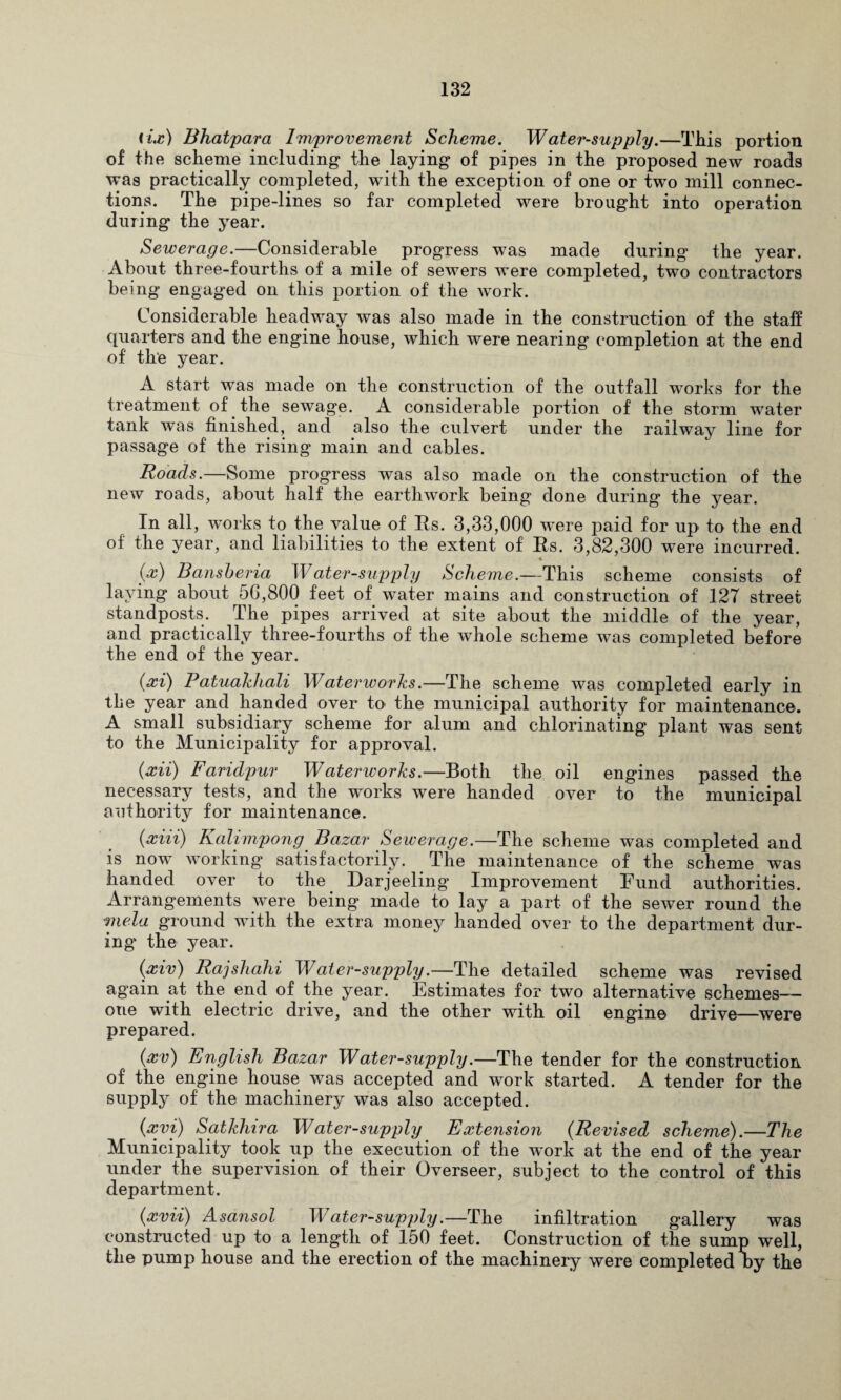 tix) Bhatpara Improvement Scheme. Water-supply.—This portion of the scheme including1 the laying of pipes in the proposed new roads was practically completed, with the exception of one or two mill connec¬ tions. The pipe-lines so far completed were brought into operation during the year. Sewerage.—Considerable progress was made during the year. About three-fourths of a mile of sewers were completed, two contractors being engaged on this portion of the work. Considerable headway was also made in the construction of the staff quarters and the engine house, which were nearing completion at the end of the year. A start was made on the construction of the outfall works for the treatment of the sewage. A considerable portion of the storm water tank was finished, and also the culvert under the railway line for passage of the rising main and cables. Roads.—Some progress was also made on the construction of the new roads, about half the earthwork being done during the year. In all, works to the value of Its. 3,33,000 were paid for up to the end of the year, and liabilities to the extent of Rs. 3,82,300 were incurred. * (x) Bansheria Water-supply Scheme.—This scheme consists of laying about 50,800 feet of water mains and construction of 127 street standposts. The pipes arrived at site about the middle of the year, and practically three-fourtlis of the whole scheme was completed before the end of the year. (xi) Patuakhali Waterworks.—The scheme was completed early in the year and handed over to the municipal authority for maintenance. A small subsidiary scheme for alum and chlorinating plant was sent to the Municipality for approval. (xii) Faridpur Waterworks.—Both the oil engines passed the necessary tests, and the works were handed over to the municipal authority for maintenance. (xiii) Kalimpong Bazar Sewerage.—The scheme was completed and is now working satisfactorily. The maintenance of the scheme was handed over to the Darjeeling Improvement Fund authorities. Arrangements were being made to lay a part of the sewer round the mela ground with the extra money handed over to the department dur¬ ing the year. (xiv) Rajshahi Water-supply.—The detailed scheme was revised again at the end of the year. Estimates for two alternative schemes— one with electric drive, and the other with oil engine drive—were prepared. (xv) English Bazar Water-supply.—The tender for the construction of the engine house was accepted and work started. A tender for the supply of the machinery was also accepted. (xvi) Satkhira Water-supply Extension (Revised scheme).—The Municipality took up the execution of the work at the end of the year under the supervision of their Overseer, subject to the control of this department. (xvii) Asansol Water-supply.—The infiltration gallery was constructed up to a length of 150 feet. Construction of the sump well, the pump house and the erection of the machinery were completed Iby the