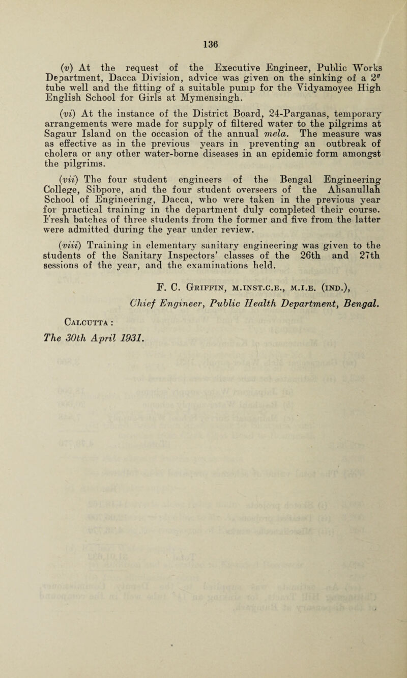 (v) At the request of the Executive Engineer, Public Works Department, Dacca Division, advice was given on the sinking of a 2n tube well and the fitting of a suitable pump for the Vidyamoyee High English School for Girls at Mymensingh. (vi) At the instance of the District Board, 24-Parganas, temporary arrangements were made for supply of filtered water to the pilgrims at Sagaur Island on the occasion of the annual mela. The measure was as effective as in the previous years in preventing an outbreak of cholera or any other water-borne diseases in an epidemic form amongst the pilgrims. (vii) The four student engineers of the Bengal Engineering College, Sibpore, and the four student overseers of the Ahsanullah School of Engineering, Dacca, who were taken in the previous year for practical training in the department duly completed their course. Fresh batches of three students from the former and five from the latter were admitted during the year under review. (mii) Training in elementary sanitary engineering was given to the students of the Sanitary Inspectors’ classes of the 26th and 27th sessions of the year, and the examinations held. F. C. Griffin, m.inst.c.e., m.i.e. (ind.), Chief Engineer, Public Health Department, Bengal. Calcutta: The 30th April 1931.