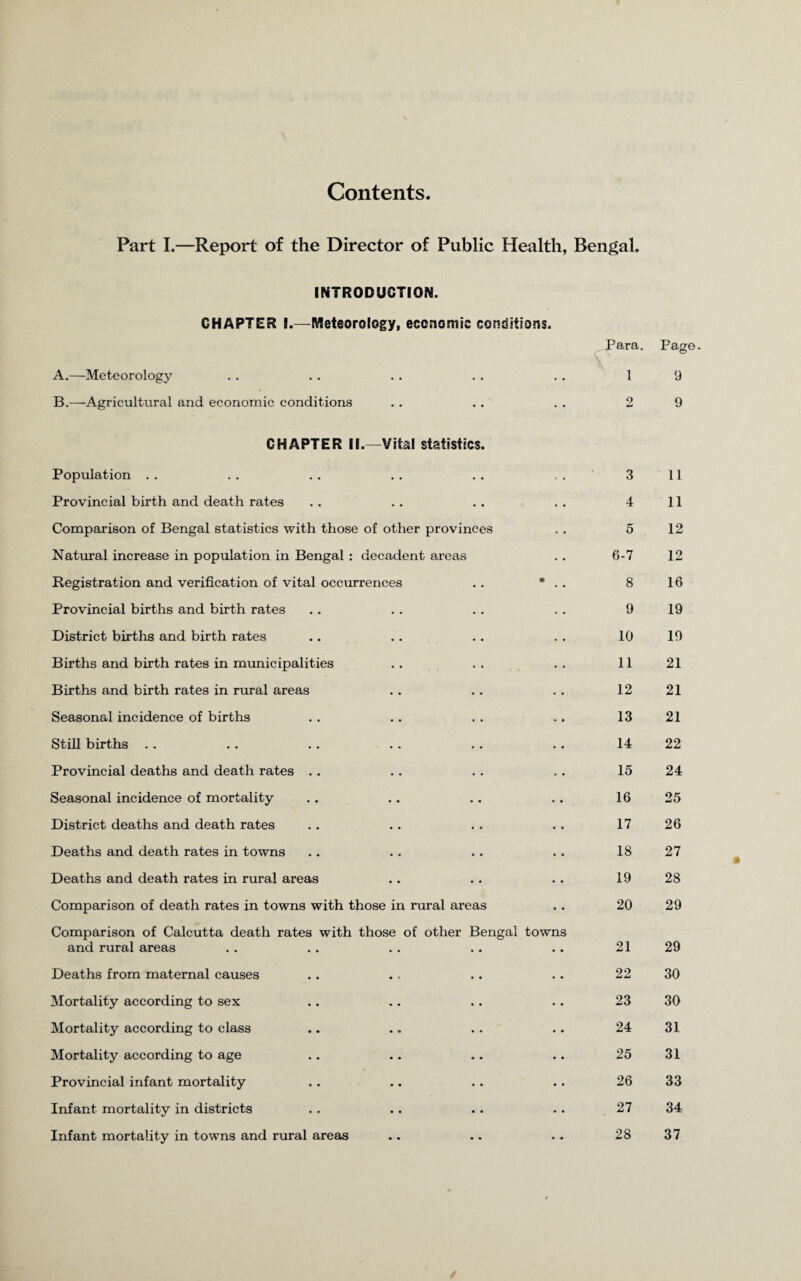 Contents Part I.—Report of the Director of Public Health, Bengal. INTRODUCTION. GHAPTER I.—Meteorology, economic conditions. Para. A.—Meteorology • • 1 9 B.—-Agricultural and economic conditions * ♦ 9 9 CHAPTER II.—Vital statistics. Population 3 11 Provincial birth and death rates 4 11 Comparison of Bengal statistics with those of other provinces 5 12 Natural increase in population in Bengal : decadent areas 6-7 12 Registration and verification of vital occurrences • 8 16 Provincial births and birth rates 9 19 District births and birth rates 10 19 Births and birth rates in municipalities 11 21 Births and birth rates in rural areas 12 21 Seasonal incidence of births 13 21 Still births 14 22 Provincial deaths and death rates 15 24 Seasonal incidence of mortality 16 25 District deaths and death rates 17 26 Deaths and death rates in towns 18 27 Deaths and death rates in rural areas 19 28 Comparison of death rates in towns with those in rural areas 20 29 Comparison of Calcutta death rates with those of other Beng and rural areas al towns 21 29 Deaths from maternal causes 22 30 Mortality according to sex 23 30 Mortality according to class 24 31 Mortality according to age 25 31 Provincial infant mortality 26 33 Infant mortality in districts 27 34 Infant mortality in towns and rural areas • . 28 37