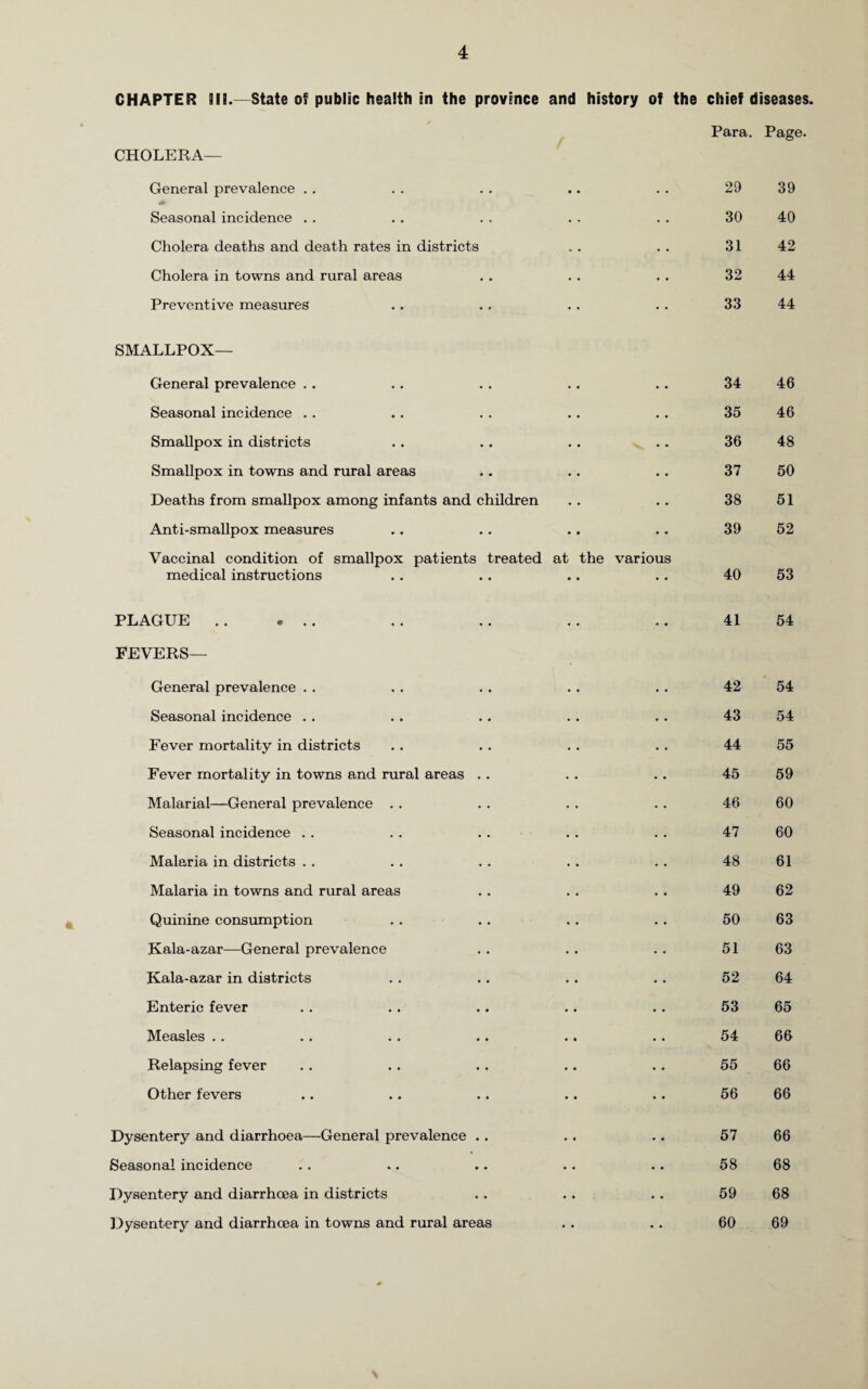 CHAPTER 911.—State of public health in the province and history of the chief diseases. Para. Page. CHOLERA— General prevalence . . • . • • 29 39 Seasonal incidence • • • • 30 40 Cholera deaths and death rates in districts .. » • 31 42 Cholera in towns and rural areas .. • • 32 44 Preventive measures • • • . 33 44 SMALLPOX— General prevalence • • • • 34 46 Seasonal incidence • • • • 35 46 Smallpox in districts • • . • 36 48 Smallpox in towns and rural areas • • » • 37 50 Deaths from smallpox among infants and children » • • . 38 51 Anti-smallpox measures • • .. 39 52 Vaccinal condition of smallpox patients treated medical instructions at the • • various • • 40 53 PLAGUE .. ... • • • • 41 54 FEVERS— General prevalence 42 54 Seasonal incidence .. 43 54 Fever mortality in districts 44 55 Fever mortality in towns and rural areas . . 45 59 Malarial—General prevalence 46 60 Seasonal incidence 47 60 Malaria in districts 48 61 Malaria in towns and rural areas 49 62 Quinine consumption 50 63 Kala-azar—General prevalence 51 63 Kala-azar in districts 52 64 Enteric fever 53 65 Measles 54 66 Relapsing fever 55 66 Other fevers 56 66 Dysentery and diarrhoea—General prevalence . . 57 66 Seasonal incidence 58 68 Dysentery and diarrhoea in districts . • • • 59 68 Dysentery and diarrhoea in towns and rural areas • • • • 60 69 *