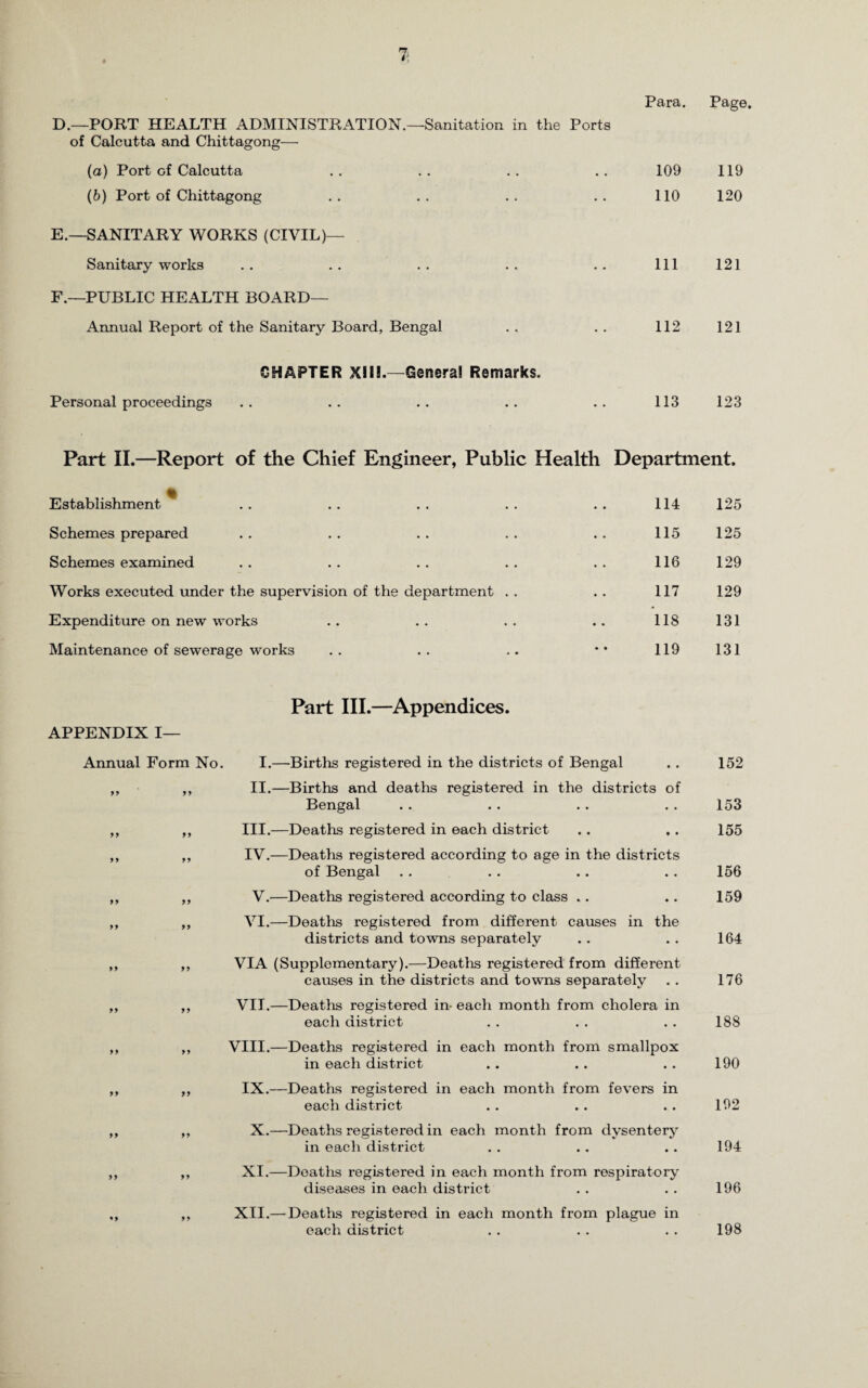 Para. Page. D. —PORT HEALTH ADMINISTRATION.—Sanitation in the Ports of Calcutta and Chittagong—■ (a) Port of Calcutta .. .. .. .. 109 119 (b) Port of Chittagong . . . . . . . . 110 120 E. —SANITARY WORKS (CIVIL)— Sanitary works .. .. .. .. .. Ill 121 F. —PUBLIC HEALTH BOARD— Annual Report of the Sanitary Board, Bengal . . . . 112 121 CHAPTER XIII.—General Remarks. Personal proceedings .. .. .. .. .. 113 123 Part II.—Report of the Chief Engineer, Public Health Department. Establishment * . • 114 125 Schemes prepared ♦ • 115 125 Schemes examined •. 116 129 Works executed under the supervision of the department . . • • 117 129 Expenditure on new works • • 118 131 Maintenance of sewerage works • • 119 131 APPENDIX I— Part III.—Appendices. Annual Form No. I.—’Births registered in the districts of Bengal 99 99 99 99 99 99 99 99 99 99 99 99 II.—Births and deaths registered in the districts of Bengal III. —Deaths registered in each district IV. —Deaths registered according to age in the districts of Bengal V.—Deaths registered according to class .. VI.—Deaths registered from different causes in the districts and towns separately VIA (Supplementary).—Deaths registered from different causes in the districts and towns separately VII.—Deaths registered in- each month from cholera in each district VIII.—Deaths registered in each month from smallpox in each district IX.—Deaths registered in each month from fevers in each district X.—Deaths registered in each month from dysentery in each district XI.—Deaths registered in each month from respiratory diseases in each district XII.—-Deaths registered in each month from plague in each district 152 153 155 156 159 164 176 188 190 192 194 196 198