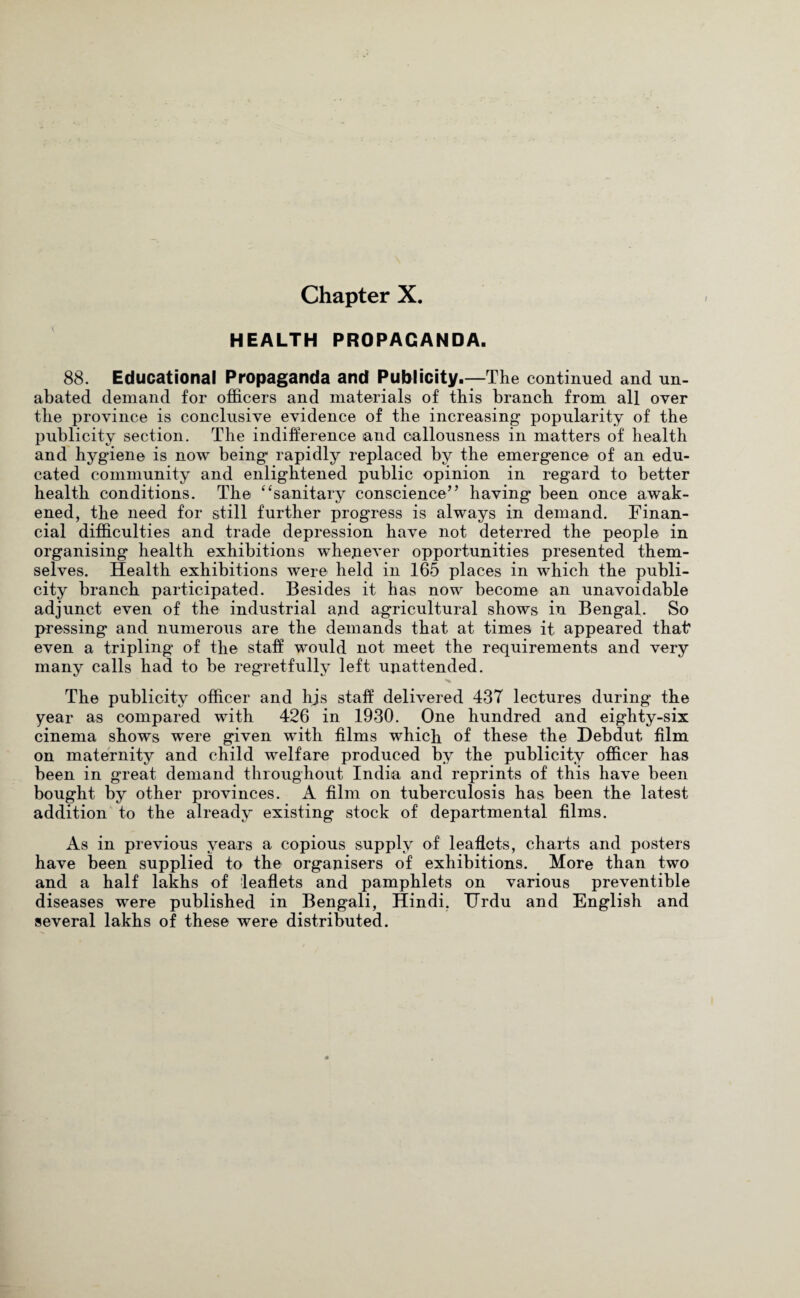 HEALTH PROPAGANDA. 88. Educational Propaganda and Publicity.—The continued and un¬ abated demand for officers and materials of this branch from all over the province is conclusive evidence of the increasing popularity of the publicity section. The indifference and callousness in matters of health and hyg-iene is now being rapidly replaced by the emergence of an edu¬ cated community and enlightened public opinion in regard to better health conditions. The “sanitary conscience’’ having been once awak¬ ened, the need for still further progress is always in demand. Finan¬ cial difficulties and trade depression have not deterred the people in organising health exhibitions whenever opportunities presented them¬ selves. Health exhibitions were held in 165 places in which the publi¬ city branch participated. Besides it has now become an unavoidable adjunct even of the industrial and agricultural shows in Bengal. So pressing and numerous are the demands that at times it appeared that even a tripling of the staff would not meet the requirements and very many calls had to be regretfully left unattended. The publicity officer and his staff delivered 43T lectures during the year as compared with 426 in 1930. One hundred and eighty-six cinema shows were given with films which of these the Debdut film on maternity and child welfare produced by the publicity officer has been in great demand throughout India and reprints of this have been bought by other provinces. A film on tuberculosis has been the latest addition to the already existing stock of departmental films. As in previous years a copious supply of leaflets, charts and posters have been supplied to the organisers of exhibitions. More than two and a half lakhs of leaflets and pamphlets on various preventible diseases were published in Bengali, Hindi, Urdu and English and several lakhs of these were distributed.