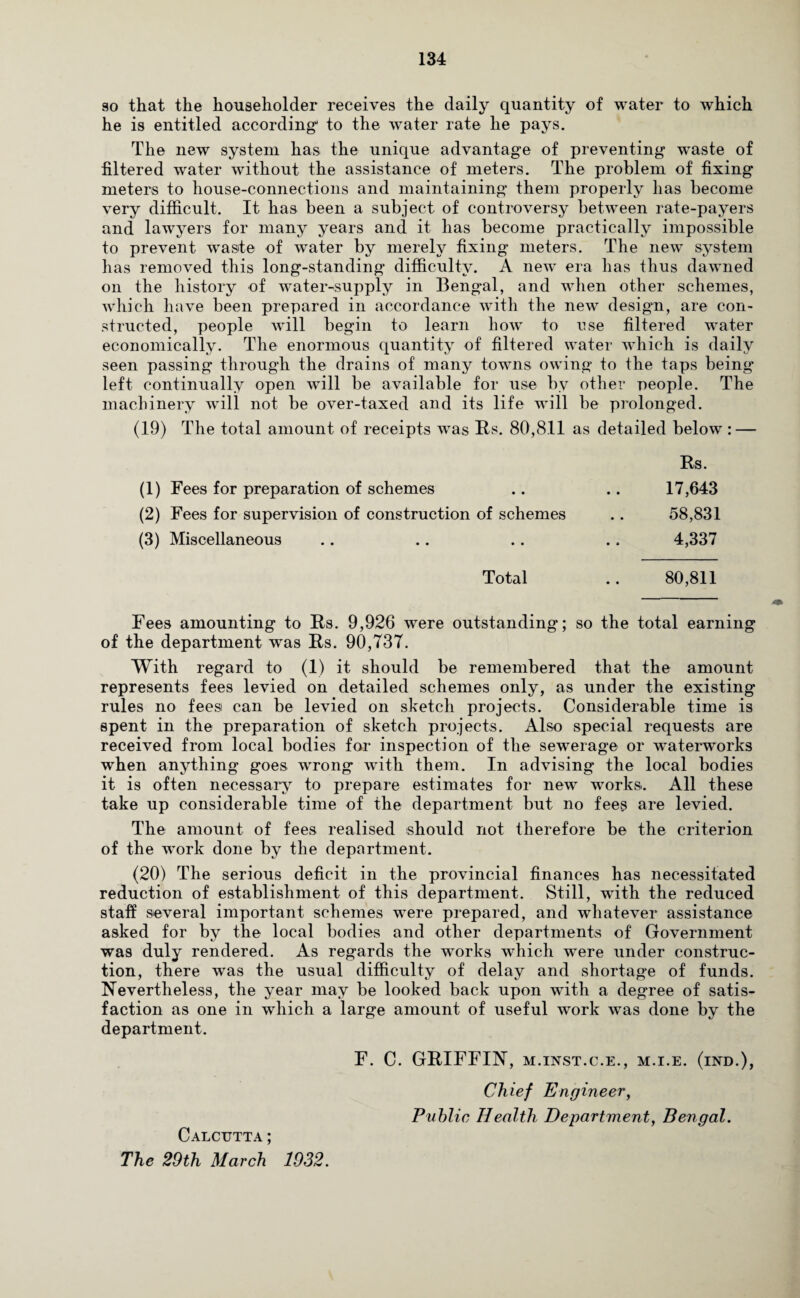 so that the householder receives the daily quantity of water to which he is entitled according1 to the water rate he pays. The new system has. the unique advantage of preventing waste of filtered water without the assistance of meters. The problem of fixing meters to house-connections and maintaining them properly has become very difficult. It has been a subject of controversy between rate-payers and lawyers for many years and it has become practically impossible to prevent waste of water by merely fixing meters. The new system has removed this long-standing difficulty. A new era has thus dawned on the history of water-supply in Bengal, and when other schemes, which have been prepared in accordance with the new design, are con¬ structed, people will begin to learn how to use filtered water economically. The enormous quantity of filtered water which is daily seen passing through the drains of many towns owing to the taps being- left continually open will be available for use by other people. The machinery will not be over-taxed and its life will be prolonged. (19) The total amount of receipts was Rs. 80,8.11 as detailed below : — Rs. (1) Fees for preparation of schemes .. .. 17,643 (2) Fees for supervision of construction of schemes .. 58,831 (3) Miscellaneous .. .. .. .. 4,337 Total .. 80,811 Fees amounting to Rs. 9,926 were outstanding; so the total earning of the department was Rs. 90,737. With regard to (1) it should be remembered that the amount represents fees levied on detailed schemes only, as under the existing rules no feesi can be levied on sketch projects. Considerable time is spent in the preparation of sketch projects. Also special requests are received from local bodies for inspection of the sewerage or waterworks when anything goes wrong with them. In advising the local bodies it is often necessary to prepare estimates for new works. All these take up considerable time of the department but no fees are levied. The amount of fees realised should not therefore be the criterion of the work done by the department. (20) The serious deficit in the provincial finances has necessitated reduction of establishment of this department. Still, with the reduced staff several important schemes were prepared, and whatever assistance asked for by the local bodies and other departments of Government was duly rendered. As regards the works which were under construc¬ tion, there was the usual difficulty of delay and shortage of funds. Nevertheless, the year may be looked back upon with a degree of satis¬ faction as one in which a large amount of useful work was done by the department. Calcutta; The 29th March. 1932. F. C. GRIFFIN, m.inst.c.e., m.i.e. (ind.), Chief Engineer, Public Health Department, Bengal.